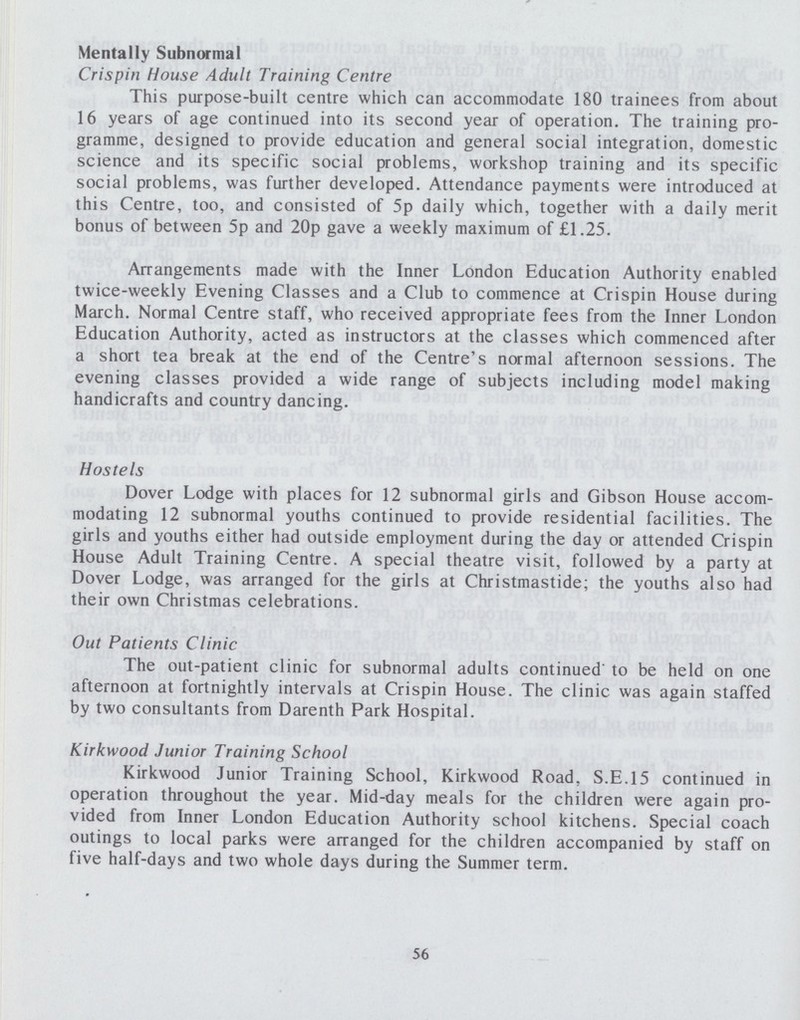 Mentally Subnormal Crispin House Adult Training Centre This purpose-built centre which can accommodate 180 trainees from about 16 years of age continued into its second year of operation. The training pro gramme, designed to provide education and general social integration, domestic science and its specific social problems, workshop training and its specific social problems, was further developed. Attendance payments were introduced at this Centre, too, and consisted of 5p daily which, together with a daily merit bonus of between 5p and 20p gave a weekly maximum of £1.25. Arrangements made with the Inner London Education Authority enabled twice-weekly Evening Classes and a Club to commence at Crispin House during March. Normal Centre staff, who received appropriate fees from the Inner London Education Authority, acted as instructors at the classes which commenced after a short tea break at the end of the Centre's normal afternoon sessions. The evening classes provided a wide range of subjects including model making handicrafts and country dancing. Hostels Dover Lodge with places for 12 subnormal girls and Gibson House accom modating 12 subnormal youths continued to provide residential facilities. The girls and youths either had outside employment during the day or attended Crispin House Adult Training Centre. A special theatre visit, followed by a party at Dover Lodge, was arranged for the girls at Christmastide; the youths also had their own Christmas celebrations. Out Patients Clinic The out-patient clinic for subnormal adults continued to be held on one afternoon at fortnightly intervals at Crispin House. The clinic was again staffed by two consultants from Darenth Park Hospital. Kirkwood Junior Training School Kirkwood Junior Training School, Kirkwood Road, S.E.15 continued in operation throughout the year. Mid-day meals for the children were again pro vided from Inner London Education Authority school kitchens. Special coach outings to local parks were arranged for the children accompanied by staff on five half-days and two whole days during the Summer term. 56