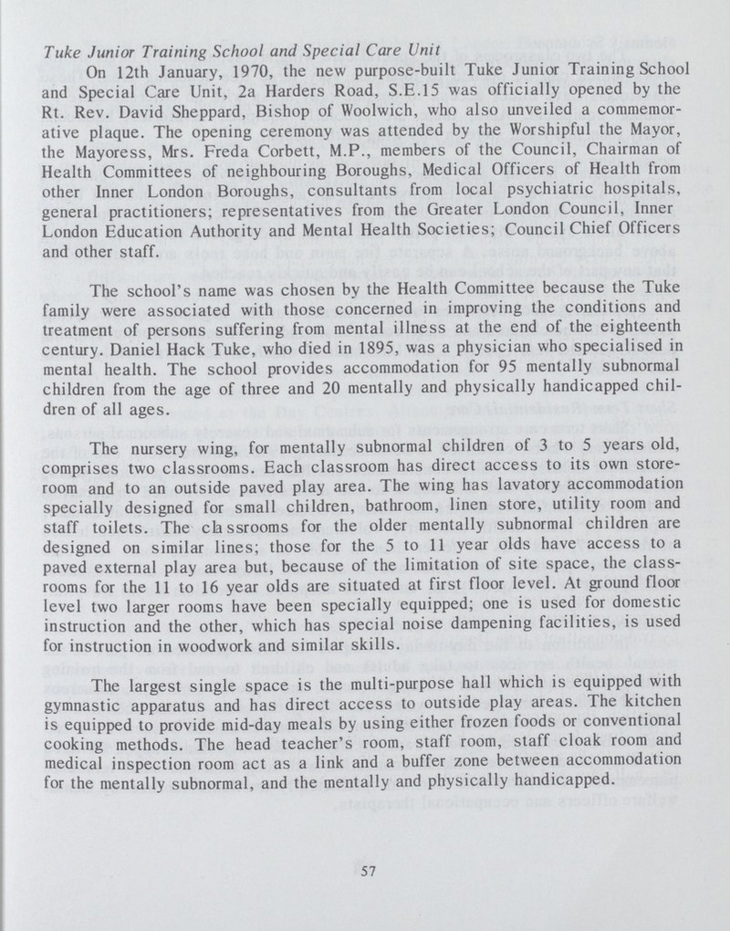 Tuke Junior Training School and Special Care Unit On 12th January, 1970, the new purpose-built Tuke Junior Training School and Special Care Unit, 2a Harders Road, S.E.I5 was officially opened by the Rt. Rev. David Sheppard, Bishop of Woolwich, who also unveiled a commemor ative plaque. The opening ceremony was attended by the Worshipful the Mayor, the Mayoress, Mrs. Freda Corbett, M.P., members of the Council, Chairman of Health Committees of neighbouring Boroughs, Medical Officers of Health from other Inner London Boroughs, consultants from local psychiatric hospitals, general practitioners; representatives from the Greater London Council, Inner London Education Authority and Mental Health Societies; Council Chief Officers and other staff. The school's name was chosen by the Health Committee because the Tuke family were associated with those concerned in improving the conditions and treatment of persons suffering from mental illness at the end of the eighteenth century. Daniel Hack Tuke, who died in 1895, was a physician who specialised in mental health. The school provides accommodation for 95 mentally subnormal children from the age of three and 20 mentally and physically handicapped chil dren of all ages. The nursery wing, for mentally subnormal children of 3 to 5 years old, comprises two classrooms. Each classroom has direct access to its own store room and to an outside paved play area. The wing has lavatory accommodation specially designed for small children, bathroom, linen store, utility room and staff toilets. The classrooms for the older mentally subnormal children are designed on similar lines; those for the 5 to 11 year olds have access to a paved external play area but, because of the limitation of site space, the class rooms for the 11 to 16 year olds are situated at first floor level. At ground floor level two larger rooms have been specially equipped; one is used for domestic instruction and the other, which has special noise dampening facilities, is used for instruction in woodwork and similar skills. The largest single space is the multi-purpose hall which is equipped with gymnastic apparatus and has direct access to outside play areas. The kitchen is equipped to provide mid-day meals by using either frozen foods or conventional cooking methods. The head teacher's room, staff room, staff cloak room and medical inspection room act as a link and a buffer zone between accommodation for the mentally subnormal, and the mentally and physically handicapped. 57