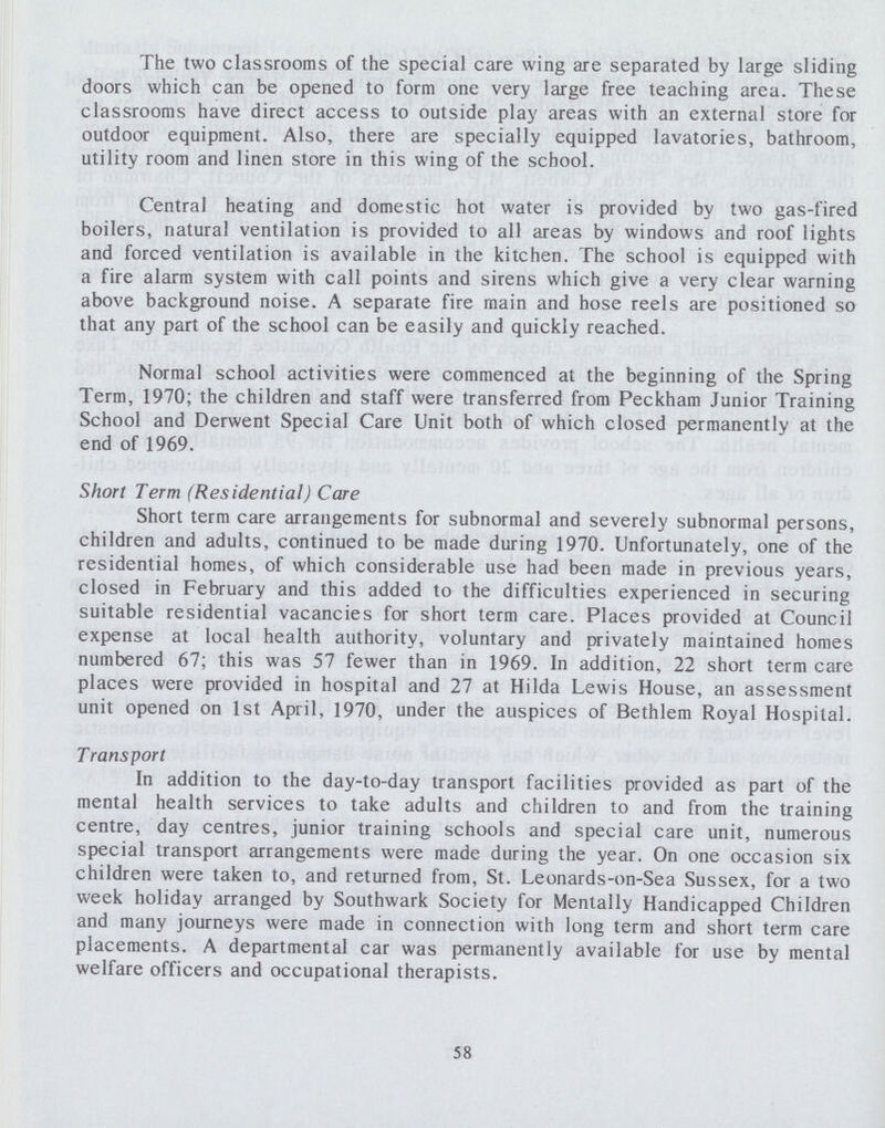 The two classrooms of the special care wing are separated by large sliding doors which can be opened to form one very large free teaching area. These classrooms have direct access to outside play areas with an external store for outdoor equipment. Also, there are specially equipped lavatories, bathroom, utility room and linen store in this wing of the school. Central heating and domestic hot water is provided by two gas-fired boilers, natural ventilation is provided to all areas by windows and roof lights and forced ventilation is available in the kitchen. The school is equipped with a fire alarm system with call points and sirens which give a very clear warning above background noise. A separate fire main and hose reels are positioned so that any part of the school can be easily and quickly reached. Normal school activities were commenced at the beginning of the Spring Term, 1970; the children and staff were transferred from Peckham Junior Training School and Derwent Special Care Unit both of which closed permanently at the end of 1969. Short Term (Residential) Care Short term care arrangements for subnormal and severely subnormal persons, children and adults, continued to be made during 1970. Unfortunately, one of the residential homes, of which considerable use had been made in previous years, closed in February and this added to the difficulties experienced in securing suitable residential vacancies for short term care. Places provided at Council expense at local health authority, voluntary and privately maintained homes numbered 67; this was 57 fewer than in 1969. In addition, 22 short term care places were provided in hospital and 27 at Hilda Lewis House, an assessment unit opened on 1st April, 1970, under the auspices of Bethlem Royal Hospital. Transport In addition to the day-to-day transport facilities provided as part of the mental health services to take adults and children to and from the training centre, day centres, junior training schools and special care unit, numerous special transport arrangements were made during the year. On one occasion six children were taken to, and returned from, St. Leonards-on-Sea Sussex, for a two week holiday arranged by Southwark Society for Mentally Handicapped Children and many journeys were made in connection with long term and short term care placements. A departmental car was permanently available for use by mental welfare officers and occupational therapists. 58