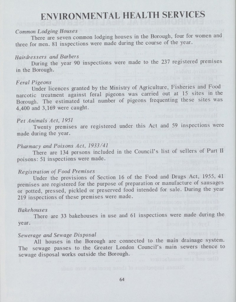 ENVIRONMENTAL HEALTH SERVICES Common Lodging Houses There are seven common lodging houses in the Borough, four for women and three for men. 81 inspections were made during the course of the year. Hairdressers and Barbers During the year 90 inspections were made to the 237 registered premises in the Borough. Feral Pigeons Under licences granted by the Ministry of Agriculture, Fisheries and Food narcotic treatment against feral pigeons was carried out at 15 sites in the Borough. The estimated total number of pigeons frequenting these sites was 4,400 and 3,169 were caught. Pet Animals Act, 1951 Twenty premises are registered under this Act and 59 inspections were made during the year. Pharmacy and Poisons Act, 1933/41 There are 134 persons included in the Council's list of sellers of Part II poisons: 51 inspections were made. Registration of Food Premises Under the provisions of Section 16 of the Food and Drugs Act, 1955, 41 premises are registered for the purpose of preparation or manufacture of sausages or potted, pressed, pickled or preserved food intended for sale. During the year 219 inspections of these premises were made. Bakehouses There are 33 bakehouses in use and 61 inspections were made during the year. Sewerage and Sewage Disposal All houses in the Borough are connected to the main drainage system. The sewage passes to the Greater London Council's main sewers thence to sewage disposal works outside the Borough. 64
