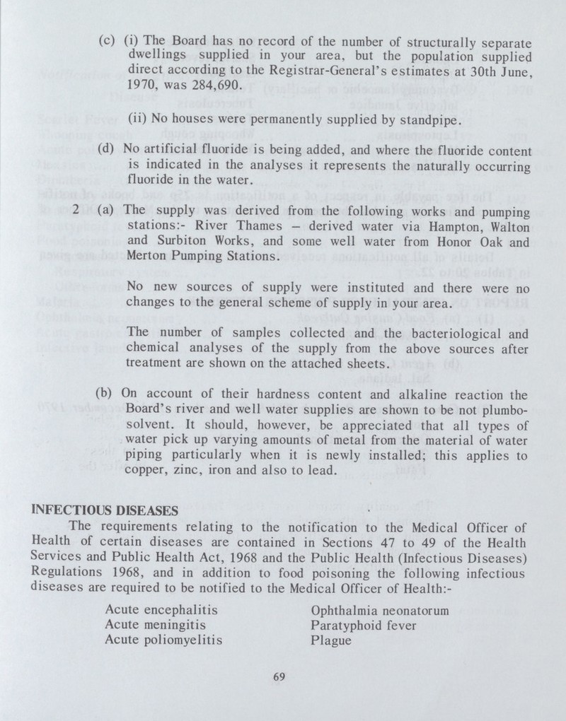(c) (i) The Board has no record of the number of structurally separate dwellings supplied in your area, but the population supplied direct according to the Registrar-General's estimates at 30th June, 1970, was 284,690. (ii) No houses were permanently supplied by standpipe. (d) No artificial fluoride is being added, and where the fluoride content is indicated in the analyses it represents the naturally occurring fluoride in the water. 2 (a) The supply was derived from the following works and pumping stations:- River Thames — derived water via Hampton, Walton and Surbiton Works, and some well water from Honor Oak and Merton Pumping Stations. No new sources of supply were instituted and there were no changes to the general scheme of supply in your area. The number of samples collected and the bacteriological and chemical analyses of the supply from the above sources after treatment are shown on the attached sheets. (b) On account of their hardness content and alkaline reaction the Board's river and well water supplies are shown to be not plumbo solvent. It should, however, be appreciated that all types of water pick up varying amounts of metal from the material of water piping particularly when it is newly installed; this applies to copper, zinc, iron and also to lead. INFECTIOUS DISEASES The requirements relating to the notification to the Medical Officer of Health of certain diseases are contained in Sections 47 to 49 of the Health Services and Public Health Act, 1968 and the Public Health (Infectious Diseases) Regulations 1968, and in addition to food poisoning the following infectious diseases are required to be notified to the Medical Officer of Health:- Acute encephalitis Acute meningitis Acute poliomyelitis Ophthalmia neonatorum Paratyphoid fever Plague 69