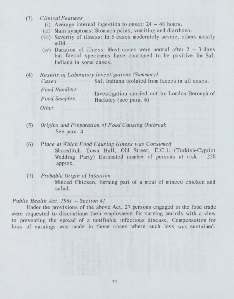 (3) Clinical Features (i) Average internal ingestion to onset: 24 — 48 hours. (ii) Main symptoms: Stomach pains, vomiting and diarrhoea. (iii) Severity of illness: In 5 cases moderately severe, others mostly mild. (iv) Duration of illness: Most cases were normal after 2-3 days but faecal specimens have continued to be positive for Sal. Indiana in some cases. (4) Results of Laboratory Investigations (Summary) Cases Sal. Indiana isolated from faeces in all cases. Food Handlers . Investigation carried out by London Borough of Food Samples Hackney (see para. 6) Other (5) Origins and Preparation of Food Causing Outbreak See para. 4 (6) Place at Which Food Causing Illness was Consumed Shoreditch Town Hall, Old Street, E.C.I. (Turkish-Cypriot Wedding Party) Estimated number of persons at risk - 250 approx. (7) Probable Origin of Infection Minced Chicken, forming part of a meal of minced chicken and salad. Public Health Act, 1961 — Section 41 Under the provisions of the above Act, 27 persons engaged in the food trade were requested to discontinue their employment for varying periods with a view to preventing the spread of a notifiable infectious disease. Compensation for loss of earnings was made in those cases where such loss was sustained. 74