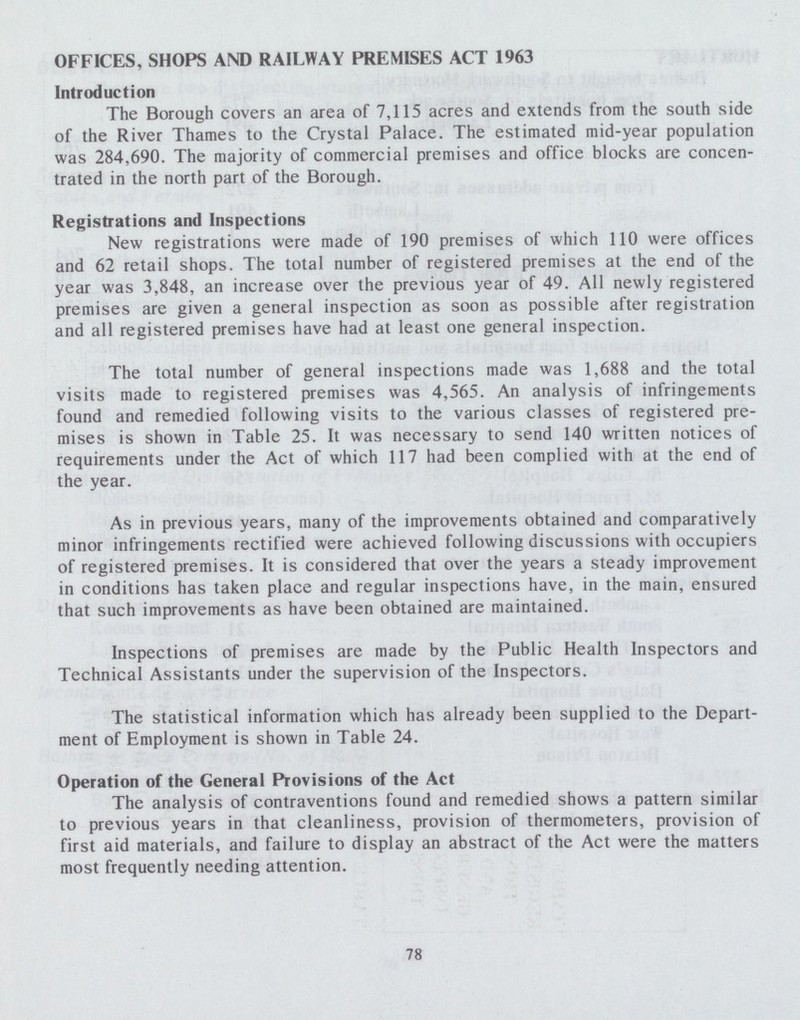 OFFICES, SHOPS AND RAILWAY PREMISES ACT 1963 Introduction The Borough covers an area of 7,115 acres and extends from the south side of the River Thames to the Crystal Palace. The estimated mid-year population was 284,690. The majority of commercial premises and office blocks are concen trated in the north part of the Borough. Registrations and Inspections New registrations were made of 190 premises of which 110 were offices and 62 retail shops. The total number of registered premises at the end of the year was 3,848, an increase over the previous year of 49. All newly registered premises are given a general inspection as soon as possible after registration and all registered premises have had at least one general inspection. The total number of general inspections made was 1,688 and the total visits made to registered premises was 4,565. An analysis of infringements found and remedied following visits to the various classes of registered pre mises is shown in Table 25. It was necessary to send 140 written notices of requirements under the Act of which 117 had been complied with at the end of the year. As in previous years, many of the improvements obtained and comparatively minor infringements rectified were achieved following discussions with occupiers of registered premises. It is considered that over the years a steady improvement in conditions has taken place and regular inspections have, in the main, ensured that such improvements as have been obtained are maintained. Inspections of premises are made by the Public Health Inspectors and Technical Assistants under the supervision of the Inspectors. The statistical information which has already been supplied to the Depart ment of Employment is shown in Table 24. Operation of the General Provisions of the Act The analysis of contraventions found and remedied shows a pattern similar to previous years in that cleanliness, provision of thermometers, provision of first aid materials, and failure to display an abstract of the Act were the matters most frequently needing attention. 78