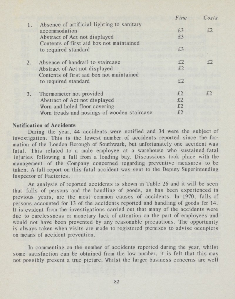 1. Absence of artificial lighting to sanitary accommodation Abstract of Act not displayed Contents of first aid box not maintained to required standard 2. Absence of handrail to staircase Abstract of Act not displayed Contents of first aid box not maintained to required standard 3. Thermometer not provided Abstract of Act not displayed Worn and holed floor covering Worn treads and nosings of wooden staircase Fine £3 £3 £3 £2 £2 £2 £2 £2 £2 £2 Costs £2 £2 £2 Notification of Accidents During the year, 44 accidents were notified and 34 were the subject of investigation. This is the lowest number of accidents reported since the for mation of the London Borough of Southwark, but unfortunately one accident was fatal. This related to a male employee at a warehouse who sustained fatal injuries following a fall from a loading bay. Discussions took place with the management of the Company concerned regarding preventive measures to be taken. A full report on this fatal accident was sent to the Deputy Superintending Inspector of Factories. An analysis of reported accidents is shown in Table 26 and it will be seen that falls of persons and the handling of goods, as has been experienced in previous years, are the most common causes of accidents. In 1970, falls of persons accounted for 13 of the accidents reported and handling of goods for 14. It is evident from the investigations carried out that many of the accidents were due to carelessness or monetary lack of attention on the part of employees and would not have been prevented by any reasonable precautions. The opportunity is always taken when visits are made to registered premises to advise occupiers on means of accident prevention. In commenting on the number of accidents reported during the year, whilst some satisfaction can be obtained from the low number, it is felt that this may not possibly present a true picture. Whilst the larger business concerns are well 82