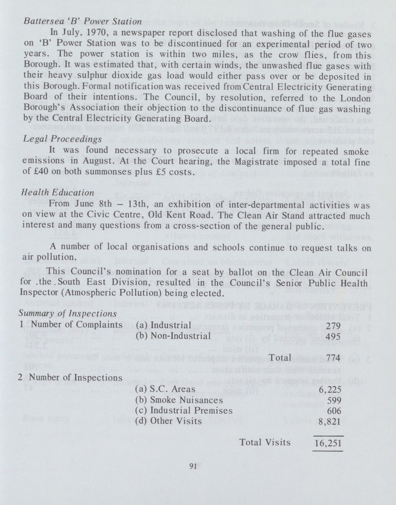 Battersea 'B' Power Station In July, 1970, a newspaper report disclosed that washing of the flue gases on 'B' Power Station was to be discontinued for an experimental period of two years. The power station is within two miles, as the crow flies, from this Borough. It was estimated that, with certain winds, the unwashed flue gases with their heavy sulphur dioxide gas load would either pass over or be deposited in this Borough. Formal notification was received from Central Electricity Generating Board of their intentions. The Council, by resolution, referred to the London Borough's Association their objection to the discontinuance of flue gas washing by the Central Electricity Generating Board. Legal Proceedings It was found necessary to prosecute a local firm for repeated smoke emissions in August. At the Court hearing, the Magistrate imposed a total fine of £40 on both summonses plus £5 costs. Health Education From June 8th — 13th, an exhibition of inter-departmental activities was on view at the Civic Centre, Old Kent Road. The Clean Air Stand attracted much interest and many questions from a cross-section of the general public. A number of local organisations and schools continue to request talks on air pollution. This Council's nomination for a seat by ballot on the Clean Air Council for .the.South East Division, resulted in the Council's Senior Public Health Inspector (Atmospheric Pollution) being elected. Summary of Inspections 1 Number of Complaints (a) Industrial (b) Non-Industrial Total 2 Number of Inspections (a) S.C. Areas (b) Smoke Nuisances (c) Industrial Premises (d) Other Visits Total Visits 279 495 774 6,225 599 606 8,821 16,251 91