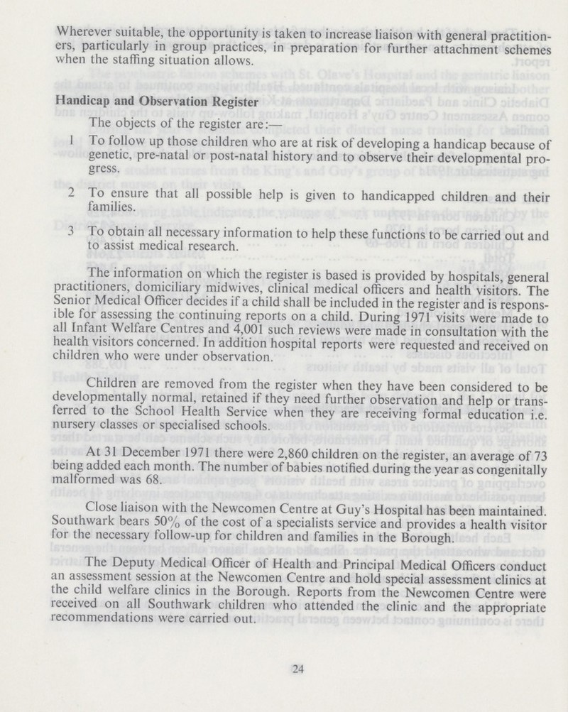 Wherever suitable, the opportunity is taken to increase liaison with general practition ers, particularly in group practices, in preparation for further attachment schemes when the staffing situation allows. Handicap and Observation Register The objects of the register are:— 1 To follow up those children who are at risk of developing a handicap because of genetic, pre-natal or post-natal history and to observe their developmental pro gress. 2 To ensure that all possible help is given to handicapped children and their families. 3 To obtain all necessary information to help these functions to be carried out and to assist medical research. The information on which the register is based is provided by hospitals, general practitioners, domiciliary midwives, clinical medical officers and health visitors. The Senior Medical Officer decides if a child shall be included in the register and is respons ible for assessing the continuing reports on a child. During 1971 visits were made to all Infant Welfare Centres and 4,001 such reviews were made in consultation with the health visitors concerned. In addition hospital reports were requested and received on children who were under observation. Children are removed from the register when they have been considered to be developmentally normal, retained if they need further observation and help or trans ferred to the School Health Service when they are receiving formal education i.e. nursery classes or specialised schools. At 31 December 1971 there were 2,860 children on the register, an average of 73 being added each month. The number of babies notified during the year as congenitally malformed was 68. Close liaison with the Newcomen Centre at Guy's Hospital has been maintained. Southwark bears 50% of the cost of a specialists service and provides a health visitor for the necessary follow-up for children and families in the Borough. The Deputy Medical Officer of Health and Principal Medical Officers conduct an assessment session at the Newcomen Centre and hold special assessment clinics at the child welfare clinics in the Borough. Reports from the Newcomen Centre were received on all Southwark children who attended the clinic and the appropriate recommendations were carried out. 24