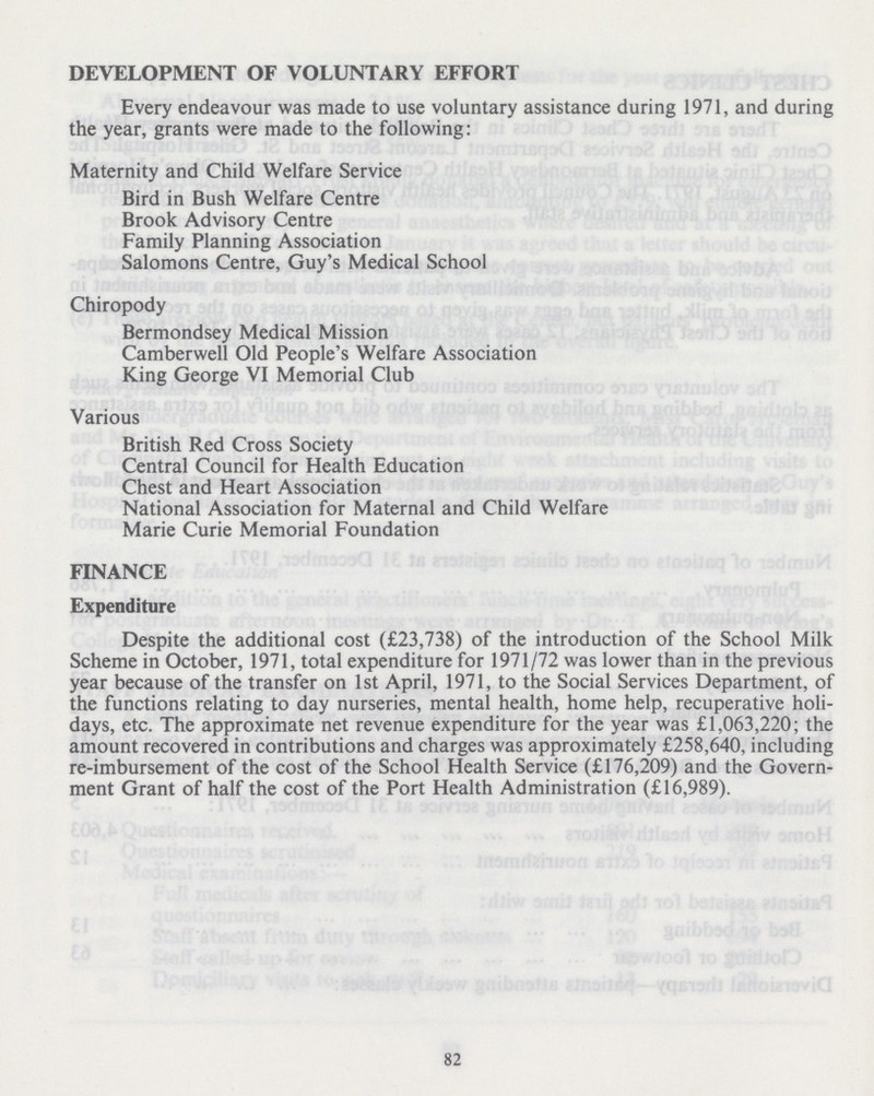 DEVELOPMENT OF VOLUNTARY EFFORT Every endeavour was made to use voluntary assistance during 1971, and during the year, grants were made to the following: Maternity and Child Welfare Service Bird in Bush Welfare Centre Brook Advisory Centre Family Planning Association Salomons Centre, Guy's Medical School Chiropody Bermondsey Medical Mission Camberwell Old People's Welfare Association King George VI Memorial Club Various British Red Cross Society Central Council for Health Education Chest and Heart Association National Association for Maternal and Child Welfare Marie Curie Memorial Foundation FINANCE Expenditure Despite the additional cost (£23,738) of the introduction of the School Milk Scheme in October, 1971, total expenditure for 1971/72 was lower than in the previous year because of the transfer on 1st April, 1971, to the Social Services Department, of the functions relating to day nurseries, mental health, home help, recuperative holi days, etc. The approximate net revenue expenditure for the year was £1,063,220; the amount recovered in contributions and charges was approximately £258,640, including re-imbursement of the cost of the School Health Service (£176,209) and the Govern ment Grant of half the cost of the Port Health Administration (£16,989). 82