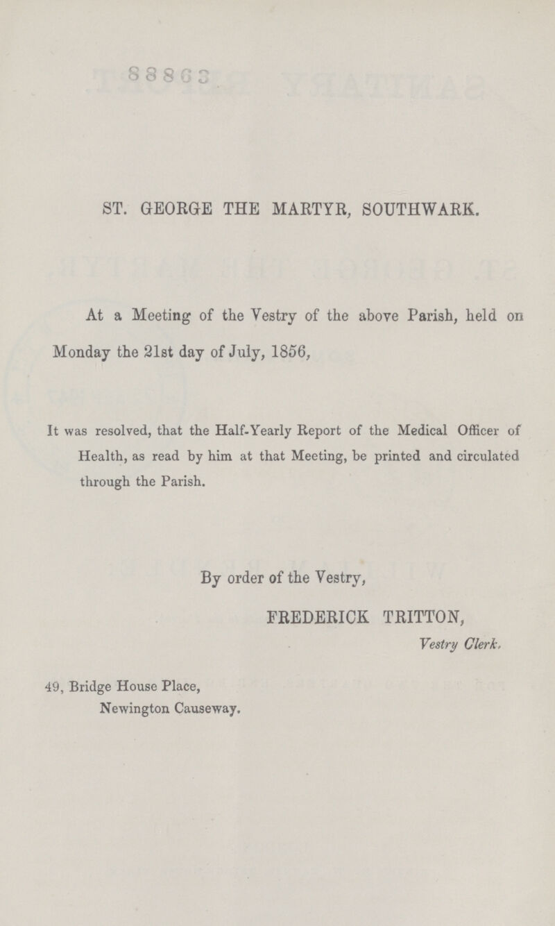 8 8 8 6 3 ST. GEORGE THE MARTYR, SOUTHWARK. At a Meeting of the Vestry of the above Parish, held on Monday the 21st day of July, 1856, It was resolved, that the Half-Yearly Report of the Medical Officer of Health, as read by him at that Meeting, be printed and circulated through the Parish. By order of the Vestry, FREDERICK TRITTON, Vestry Clerk, 49, Bridge House Place, Newington Causeway.