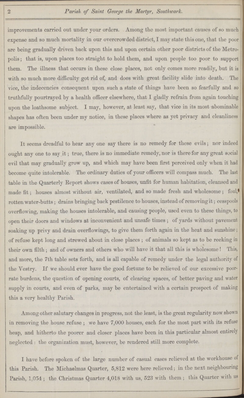 2 Parish of Saint George the Martyr, Southwark. improvements carried out under your orders. Among the most important causes of so much expense and so much mortality in our overcrowded district, I may state this one, that the poor are being gradually driven back upon this and upon certain other poor districts of the Metro polis ; that is, upon places too straight to hold them, and upon people too poor to support them. The illness that occurs in these close places, not only comes more readily, but it is with so much more difficulty got rid of, and does with great facility slide into death. The vice, the indecencies consequent upon such a state of things have been so fearfully and so truthfully pourtrayed by a health officer elsewhere, that I gladly refrain from again touching upon the loathsome subject. I may, however, at least say, that vice in its most abominable shapes has often been under my notice, in these places where as yet privacy and cleanliness are impossible. It seems dreadful to hear any one say there is no remedy for these evils; nor indeed ought any one to say it; true, there is no immediate remedy, nor is there for any great social evil that may gradually grow up, and which may have been first perceived only when it had become quite intolerable. The ordinary duties of your officers will compass much. The last table in the Quarterly Eeport shows cases of houses, unfit for human habitation, cleansed and made fit; houses almost without air, ventilated, and so made fresh and wholesome; foul, rotten water-butts; drains bringing back pestilence to houses, instead of removing it; cesspools overflowing, making the houses intolerable, and causing people, used even to these things, to open their doors and windows at inconvenient and unsafe times; of yards without pavement soaking up privy and drain overflowings, to give them forth again in the heat and sunshine; of refuse kept long and strewed about in close places ; of animals so kept as to be reeking in their own filth; and of owners and others who will have it that all this is wholesome! This, and more, the 7th table sets forth, and is all capable of remedy under the legal authority of the Vestry. If we should ever have the good fortune to be relieved of our excessive poor rate burdens, the question of opening courts, of clearing spaces, of better paving and water supply in courts, and even of parks, may be entertained with a certain prospect of making this a very healthy Parish. Among other salutary changes in progress, not the least, is the great regularity now shown in removing the house refuse; we have 7,000 houses, each for the most part with its refuse heap, and hitherto the poorer and closer places have been in this particular almost entirely neglected: the organization must, however, be rendered still more complete. I have before spoken of the large number of casual cases relieved at the workhouse of this Parish. The Michaelmas Quarter, 5,812 were here relieved; in the next neighbouring Parish, 1,054; the Christmas Quarter 4,018 with us, 523 with them; this Quarter with us