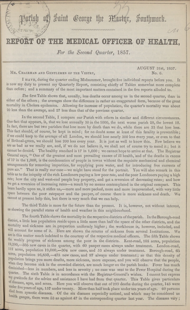 33 Parish of Saint George the Martyr, Southwark. No 6 REPORT OF THE MEDICAL OFFICER OF HEALTH, For the Second Quarter, 1857. AUGUST 31st, 1857. Mr. Chairman and Gentlemen of the Vestry, No. 6. I have, during the quarter ending Midsummer, brought five individual reports before you. It is now my duty to present my Quarterly Report, consisting chiefly of Tables somewhat more complete than before; and a summary of the most important matters contained in the five reports alluded to. The first Table shows that, usually, less deaths occur among us in the second quarter, than in either of the others; the averages show the difference in rather an exaggerated form, because of the great mortality in Cholera epidemics. Allowing for increase of population, the quarter's mortality was about 20 less than the average, and 27 less than that of the previous quarter. In the second Table, I compare our Parish with others in similar and different circumstances. One fact that appears, is, that we lose annually 30 in the 1000, the next worse parish 28, the lowest 18. In fact, there are but two parishes that lose more by death than we do, while there are 33 that lose less. This fact should, of course, be kept in mind; for no doubt some at least of this fatality is preventible; if we could keep to the average of all London, we should lose nearly 300 less every year, or even to that of Bethnal-green, we should lose 200 less every year. It is just as well to know this. Few believe we are as bad as we really are, and, if we do not believe it, we shall not of course try to mend it; but it cannot be denied. The healthy standard is 17 in 1,000; we cannot hope to arrive at that. The Registrar General says, One of the greatest and most prevailing causes of ill health,and of the deaths in excess of 17 in the 1,000, is the condensation of people in towns without the requisite mechanical and chemical arrangements for removing impurities, for supplying pure water, and for introducing free currents of pure air. That is really our case—we might have stood for the portrait. You will also remark in this table as to the iniquity of the rich Londoners paying a low poor rate, and the poor Londoners paying a high rate; how the city and west-end people buy property, and get a reversion of decreasing rates; and how we get a reversion of increasing rates—a result by no means contemplated in the original compact. This bears hardly upon us, it stifles us,—more and more packed, more and more impoverished, with very little space between the poor ratepayer and the pauper, of course there is more sickness and death. We cannot at present help this, but there is very much that we can help. The third Table is more for the future than the present. It is, however, not without interest, as showing the parallel states of health and weather in this neighbourhood. The fourth Table shows the mortality in the respective districts of theparish. In the Borough-road district, a little less population reside upon a little more than half the space of the other districts, and the mortality and sickness are in proportion uniformly higher; the workhouse is, however, included, and will account for some of it. Here are shown the returns of sickness from several Institutions. We are in this matter much indebted to the courtesy of the respective medical officers. The fifth Table shows the weekly progress of sickness among the poor in the districts. Kent-road, 105 acres, population 19,200,—335 new cases in the quarter, with 60 pauper cases always under treatment. London-road, 112 acres, population 19,000,—304 new cases, and 53 always under treatment. Borough-road, 65 acres, population 16,850,—475 new cases, and 97 always under treatment; so that this density of population brings you more deaths, more sickness, more expense, and you will observe that the people, when they become sick in the crowded district, are much longer on the parish books. Fever has much diminished—less in numbers, and less in severity; no case was sent to the Fever Hospital during the quarter. The sixth Table is in accordance with the Registrar-General's wishes. I cannot but express my gratitude for the advice and assistance I have had from that quarter. This Table gives particulars of diseases, ages, and sexes. Here you will observe that out of 299 deaths during the quarter, 145 were under five years of age, 157 under twenty. More than half took place under ten years of age. 60 persons died from zymotic diseases. Of the six diseases especially noticed, and which may be considered as health gauges, there were 53 as against 47 in the corresponding quarter last year. The diseases vary;