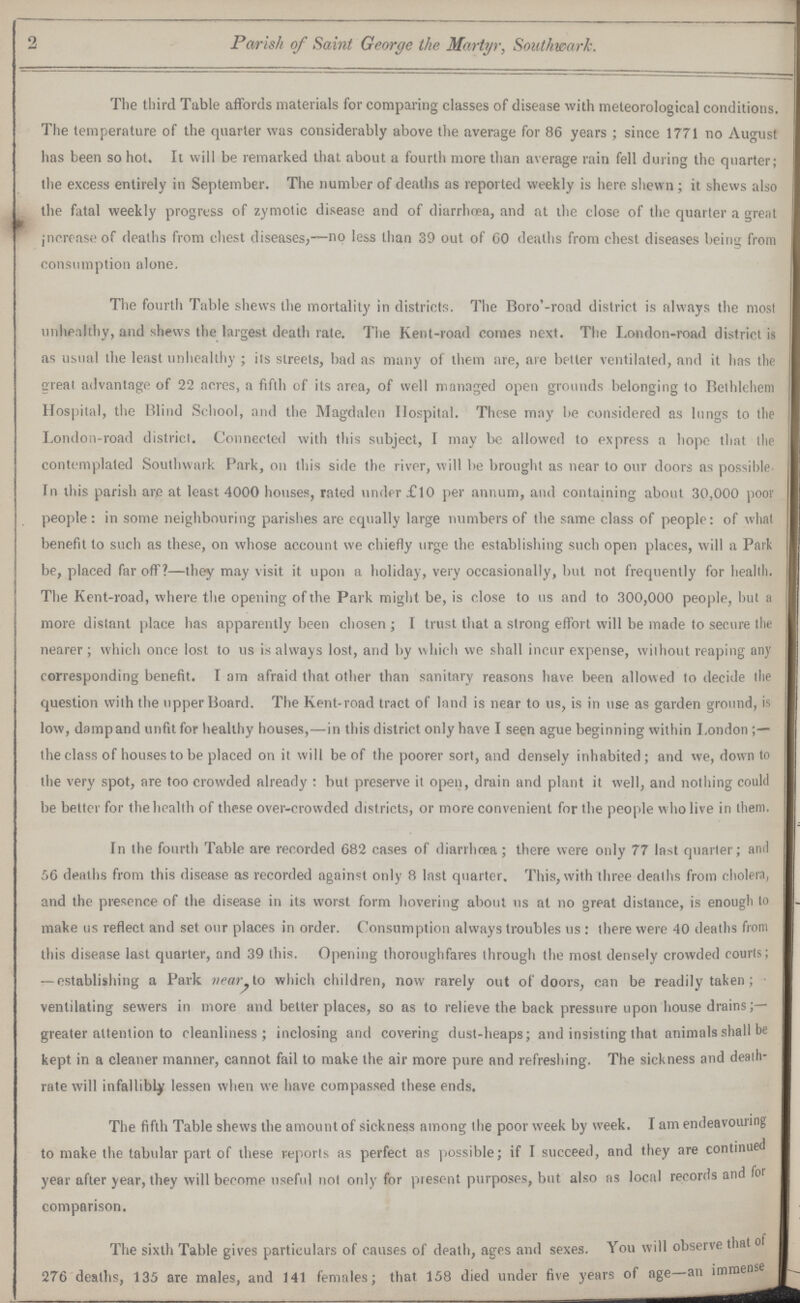 2 Parish of Saint George the Martyr, Southwark. The third Table affords materials for comparing classes of disease with meteorological conditions. The temperature of the quarter was considerably above the average for 86 years ; since 1771 no August has been so hot. It will be remarked that about a fourth more than average rain fell during the quarter; the excess entirely in September. The number of deaths as reported weekly is here shewn; it shews also the fatal weekly progress of zymotic disease and of diarrhoea, and at the close of the quarter a great increase of deaths from chest diseases,—no less than 39 out of 60 deaths from chest diseases being from consumption alone. The fourth Table shews the mortality in districts. The Boro'-road district is always the most unhealthy, and shews the largest death rate. The Kent-road comes next. The London-road district is as usual the least unhealthy ; its streets, bad as many of them are, are better ventilated, and it has the great advantage of 22 acres, a fifth of its area, of well managed open grounds belonging to Bethlehem Hospital, the Blind School, and the Magdalen Hospital. These may be considered as lungs to the London-road district. Connected with this subject, I may be allowed to express a hope that the contemplated Southwark Park, on this side the river, will be brought as near to our doors as possible. In this parish are at least 4000 houses, rated under £10 per annum, and containing about 30,000 poor people: in some neighbouring parishes are equally large numbers of the same class of people: of what benefit to such as these, on whose account we chiefly urge the establishing such open places, will a Park be, placed far off?—they may visit it upon a holiday, very occasionally, but not frequently for health. The Kent-road, where the opening of the Park might be, is close to us and to 300,000 people, but a more distant place has apparently been chosen; I trust that a strong effort will be made to secure the nearer ; which once lost to us is always lost, and by which we shall incur expense, without reaping any corresponding benefit. I am afraid that other than sanitary reasons have been allowed to decide the question with the upper Board. The Kent-road tract of land is near to us, is in use as garden ground, is low, dampand unfit for healthy houses,—in this district only have I seen ague beginning within London the class of houses to be placed on it will be of the poorer sort, and densely inhabited ; and we, down to the very spot, are too crowded already : but preserve it open, drain and plant it well, and nothing could be better for the health of these over-crowded districts, or more convenient for the people w ho live in them. In the fourth Table are recorded 682 cases of diarrhœa; there were only 77 last quarter; and 56 deaths from this disease as recorded against only 8 last quarter. This, with three deaths from cholera, and the presence of the disease in its worst form hovering about us at no great distance, is enough to make us reflect and set our places in order. Consumption always troubles us : there were 40 deaths from this disease last quarter, and 39 this. Opening thoroughfares through the most densely crowded courts; — establishing a Park near, to which children, now rarely out of doors, can be readily taken; ventilating sewers in more and better places, so as to relieve the back pressure upon house drains;— greater attention to cleanliness; inclosing and covering dust-heaps; and insisting that animals shall be kept in a cleaner manner, cannot fail to make the air more pure and refreshing. The sickness and death rate will infallibly lessen when we have compassed these ends. The fifth Table shews the amountof sickness among the poor week by week. I am endeavouring to make the tabular part of these reports as perfect as possible; if I succeed, and they are continued year after year, they will become useful not only for present purposes, but also as local records and for comparison. The sixth Table gives particulars of causes of death, ages and sexes. You will observe that of 276 deaths, 135 are males, and 141 females; that 158 died under five years of age-an immense