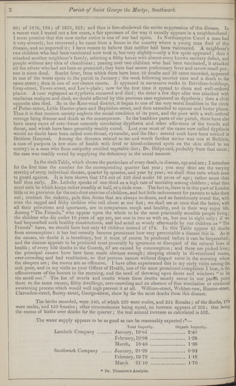 2 Parish of Saint George the Martyr, Southwark. 60; of 1856, 194; of 1855,323; and thus is fore-shadowed the entire suppression of this disease. In a recent visit I traced out a few cases, a fair specimen of the way it usually appears in a neighbourhood; I must premise that this now under notice is one of our bad spots. In Northampton Court a man had it very severely, but recovered; he came from a house in the country where a young man died of this disease, and so imported it; I have reason to believe that neither had been vaccinated. A neighbour's two children who had been vaccinated now took it, but very slightly—only a few spots appeared; then it attacked another neighbour's family, selecting a filthy house with almost every known sanitary defect, and people without any idea of cleanliness; passing over two children who had been vaccinated, it attacked all the others who had not been so protected; they have had severe preliminary fever and severe small pox; one is since dead. Scarlet fever, from which there have been 10 deaths and 38 cases recorded, appeared in one of the worst spots in the parish in January; the week following another case and a death in the same street; then in one of our closest courts. It appeared in successive weeks in Belvidere-buildings, Gray-street, Tower-street, and Lee's-place; now for the first time it spread to clean and well-ordered places. A case registered as dyptheria occurred and died; the sister a few days after was attacked with scarlatina maligna and died, no doubt affected by this previous case registered as dypiheria; then a child opposite also died. So in the Kent-road district, it began in one of the very worst localities in the circle of Potier-street, Little Hunter-place and Rephidon-street, and then extended to opener and better places. Thus it is that modern society neglects the social condition of its poor, and the poor with a well-ordered revenge bring disease and death as the consequence. In the healthier parts of our parish, there have also been many cases of sore-throat remotely simulating dyptheria and other affections of the tonsils and throat, and which have been generally readily cured. Lost year most of the cases now called dyptheria would no doubt have been called sore-throat, cynanche, and the like: several such have been noticed in Bethlem Hospital. Among the diseases related to me and worth further notice was one at Bethlem, a case of purpura (a low state of health with livid or blood-coloured spots on the skin allied to sea scurvy) in a man who from antipathy avoided vegetable diet; Dr. Helps said, probably from that cause; the case was readily cured by supplying the deficiency in the usual manner. In the sixth Table, which shows the particulars of every death, in disease, age and sex; I introduce for the first time the number for the corresponding quarter last year; you may thus see the varying severity of every individual disease, quarter by quarter, and year by year; we shall thus note which most to guard against. It is here shown that 174 out of 338 died under 10 years of age; rather more than half thus early. Dr. Letheby speaks of one-third as a high rate of mortality among children; what then must ours be which keeps rather steadily at half, or a little over. The fact is, there is in this part of London little or no provision for the out-door exercise of children, and but little inducement for parents to take them out; contrast the ricketty, pale thin forms that are always in-doors, and so fastidiously cared for, with even the ragged and filthy urchins who roll about at our feet; we shall see at once that the latter, with all their privations and ignorance, are in comparison rough and healthy, and in their way enjoy life. Among The Friends, who appear upon the whole to be the most practically sensible people living; the children who die under 10 years of age are, not one in two as with us, but one in eight only; if we had bequeathed such healthy constitutions, and had acted as wisely afterwards by our children as The Friends have, we should have lost only 42 children instead of 174. In this Table appear 42 deaths from consumption: it has but recently become prominent how very preventable a disease this is. As to the causes, no doubt it is hereditary, but it must of course be produced before it can be bequeathed; and the disease appears to be produced most generally by ignorance or disregard of the natural laws of health; of every 100 deaths in the Guards, 67 are caused by consumption; and these are picked lives; the principal causes have here been made obvious enough; sleeping closely in ill-ventilated rooms, over-crowding and bad ventilation, so that persons cannot without disgust enter in the morning where the sleepers are; the rooms are so offensive. I have often experienced this in my early visits among the sick poor, and in my visits as your Officer of Health, one of the most prominent complaints I hear, is the offensiveness of the houses in the morning, and the need of throwing open doors and windows to let the smell out. The list of streets and courts where these deaths mostly occur in our parish point there to the same causes, filthy dwellings, over-crowding and an absence of that ventilation or continual sweetening process which would well nigh prevent it at all. William-street, Webber-row, Hunter-street, Clarendon-street, Surrey-street, George-street, show by far the most deaths from this disease. The births recorded, were 540, of which 289 were males, and 251 females; of the deaths, 179 were males, and 159 females; other circumstances being equal, an increase appears of 202; that being the excess of births over deaths for the quarter; the real annual increase as calculated is 592. The water supply appears to be as good as can be reasonably expected :*— Total Impurity. Organic Impurity. Lambeth Company January, 19.84 2.40 February, 19.88 1.28 March, 18.40 1.30 Southwark Company January, 21.28 0.92 February, 19.72 1.16 March 21.10 1.70 * Dr. Thomson's Analysis,