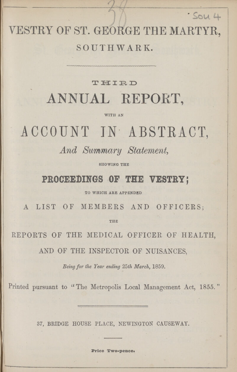 38 Sou 4 VESTRY OF ST. GEORGE THE MARTYR, SOUTHWARD THIRD ANNUAL REPORT, WITH AN ACCOUNT IN ABSTRACT, And Summary Statement, SHOWING THE PROCEEDINGS OF THE VESTRY; TO WHICH ARE APPENDED A LIST OF MEMBERS AND OFFICERS; THE REPORTS OF THE MEDICAL OFFICER OF HEALTH, AND OF THE INSPECTOR OF NUISANCES, Being for the Year ending 25th March, 1859. Printed pursuant to  The Metropolis Local Management Act, 1855. 37, BRIDGE HOUSE PLACE, NEWINGTON CAUSEWAY. Price Two-pencei