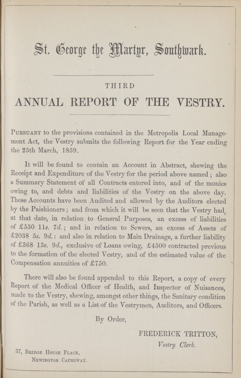St. George the Martyr, Southwark THIRD ANNUAL REPORT OF THE VESTRY. Pursuant to the provisions contained in the Metropolis Local Manage ment Act, the Vestry submits the following Report for the Year ending the 25th March, 1859. It will be found to contain an Account in Abstract, shewing the Receipt and Expenditure of the Vestry for the period above named ; also a Summary Statement of all Contracts entered into, and of the monies owing to, and debts and liabilities of the Vestry on the above day. These Accounts have been Audited and allowed by the Auditors elected by the Paishioners; and from which it will be seen that the Vestry had, at that date, in relation to General Purposes, an excess of liabilities of £550 lis. 7d. ; and in relation to Sewers, an excess of Assets of £2038 5s. 9d.: and also in relation to Main Drainage, a further liability of £368 13s. 9d., exclusive of Loans owing, £4500 contracted previous to the formation of the elected Vestry, and of the estimated value of the Compensation annuities of £750. There will also be found appended to this Report, a copy of every Report of the Medical Officer of Health, and Inspector of Nuisances, made to the Vestry, shewing, amongst other things, the Sanitary condition of the Parish, as well as a List of the Vestrymen, Auditors, and Officers. By Order, FREDERICK TRITTON, Vestry Clerk. 37, Bbidge House Place, Newington Causeway.