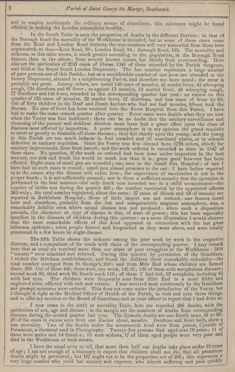 2 Parish of Saint George the Martyr, Southwark. and to employ assiduously the ordinary means of cleanliness, this substance might be found efficient in making the London atmosphere healthy. In the fourth Table is seen the proportion of deaths in the different districts : in that of the Borough Road the mortality of the Workhouse is included, but as some of these cases come from the Kent and London Road districts, the true numbers will vary somewhat from those here represented, as thus—Kent Road, 99 ; London Road, 94 ; Borough Road, 103. The mortality and sickness, as this table shows, is much greater according to the population, in the Borough Road district, than in the others ; from several known causes, but chiefly from overcrowding. Here also are the particulars of 2535 cases of illness, 1341 of these attended by the Parish Surgeons, and 1042 at the Royal South London Dispensary. The last number represents a large number of poor persons not of this Parish ; but as a considerable number of our pnor are attended at the Surrey Dispensary, situated in a neighbouring Parish, and therefore not here noted ; the error is probably not great. Among others, are noted 148 cases of measles, 45 scarlet fever, 43 whooping cough, 134 diarrhcea and 81 fever; as against 13 measles, 13 scarlet fever, 49 whooping cough, 77 diarrhoea and 141 fever, recorded in the corresponding quarter last year: an excels on this quarter of 135 cases of measles, 32 scarlet fever, 57 diarrhoea, and less cases of fever by 60. Out of forty children in the Deaf and Dumb Asylum who had not had measles, fifteen took the disease. No case of fever has been received into the Fever Hospital from this Parish. I have had to make the same remark quarter after quarter. Fever cases were double what they are now when the Vestry was first instituted : there can be no doubt lhat the sanitary surveillance and cleansing of the poorest and sickliest districts must have had a great effect upon the class of diseases most affected by impurities. A purer atmosphere is in my opinion the grand requisite to avert or greatly to diminish all these diseases ; they fall chiefly upon the young; and the young in this Paiish are too much indoors in foul crowded and ill ventilated places, or in schools defective in sanitary requisites. Since the Vestry was first elected here, 1796 orders, chiefly for sanitary improvement, have been issued; and the work ordered is recorded as done in 1547 of these cases. No question, if the work so ordered had been done under inspection in the best manner, our sick and death list would be much less than it is ; great good however has been effected. Eight cases of small pox are recorded ; one, sent to the Small Pox Hospital: of late I have had no such cases to record ; small pox almost promises to die out: I have before reported as to the causes why the disease still exists here ; the supervision of vaccination is not in the proper hands ; it is not sufficiently pressed; nor is there a sufficient security that the operation is performed in the best manner-—the only death now recorded was in a child unvaccinated—the number of births was during the quarter 465 ; the number vaccinated by the appointed officers 263 only; the total number registered, about the same: 37 cases of illness and 68 of insanity are reported at Bethlehem Hospital; those of little import are not noticed: one feature noted here and elsewhere, probably from the hot and comparatively stagnant atmosphere, was, a remarkably debility even where actual disease was not produced: when such a disposition prevails, the character or type of disease is that, of want of power; this has been especially manifest in the diseases of children during this quarter: as a mere illustration I would observe that the most remarkable effects of ihis kind appeared in connection with the last great influenza epidemic; when people fainted and languished as they went about, and were totally prostrated in a few hours by slight disease. The fifth Table shows the sickness among the poor week by week in the respective districts, and a comparison of the totals with those of the corresponding quarter. I may remark here that as usual we received more than our share of poor stragglers at the Workhouse : 3101  casuals were admitted and relieved. During this quarter, by permission of the Guardians, I vifited the Mitcham establishment, and found the children there remarkably unhealthy—the total number averaged from St. George's, 240; and from Mile End whose children are farmed there, 200. Out of these 440, there were, one week, 145 ill; 130 of them with scrophulous diseases ; second week 90, third week 98, fourth w eek 110; of these 7 had itch, 97 scrophula, including 62 with bad eyes. The children were frequently sent from Mile End in a most filthy and neglected state, afflicted with itch and vermin. I was received most courteously by the Guardians and prompt measures were ordered. This does not come under the jurisdiction of the \estry, but I thought it right as the Medical Officer of Health of the Parish, to visit and note these things, and to offer my services to the Board of Guardians, and as your officer to report that I had done so. I now come to the sixth or mortality Table, here are recorded 296 deaths, wiih the particulars of sex, age and disease : in the margin are the numbers of deaths from corresponding diseases during the second quarter last year. The Zymotic deaths are one-fourth more, 81 to 60; 20 of the cases in excess were from one disease alone, measles. Darrhaaa and fever both, show a less mortality. Two of the deaths under the seventeenth head were from poison, Cyanide of Potassium, a chemical used in Photography. Twenty-five persons died aged over 70 years; II of these were males and 14 femalts ; 10 were widows, 17 of them aged people were very poor and died in the Workhouse or back streets. I have the usual story to tell, that more than half our deaths take place under 10 years of age j I am not enough of a visionary to expect that children shall not. die, that all premature deaths might be prevented ; but 167 ought not to be the proportion out of 296 ; this represents a very large number who yield but anxiety and expence, who inherit suffering and pass quickly