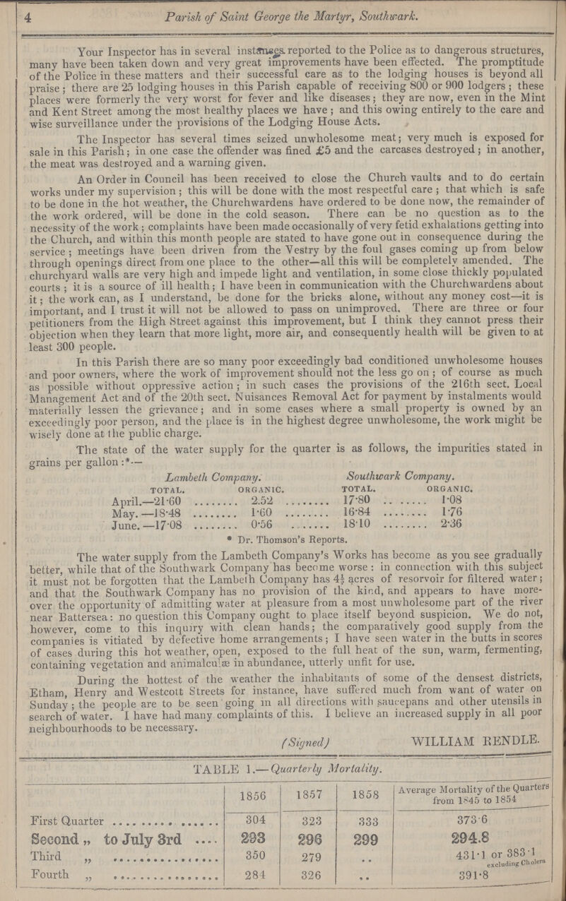 4 Parish of Saint George the Martyr, Southwark. Your Inspector has in several instanses. reported to the Police as to dangerous structures, many have been taken down and very great improvements have been effected. The promptitude of the Police in these matters and their successful care as to the lodging houses is beyond all praise ; there are 25 lodging houses in this Parish capable of receiving 800 or 900 lodgers ; these places were formerly the very worst for fever and like diseases; they are now, even in the Mint and Kent Street among the most healthy places we have ; and this owing entirely to the care and wise surveillance under the provisions of the Lodging House Acts. The Inspector has several times seized unwholesome meat; very much is exposed for sale in this Parish; in one case the offender was fined £5 and the carcases destroyed ; in another, the meat was destroyed and a warning given. An Order in Council has been received to close the Church vaults and to do certain works under my supervision ; this will be done with the most respectful care ; that which is safe to be done in the hot weather, the Churchwardens have ordered to be done now, the remainder of the work ordered, will be done in the cold season. There can be no question as to the necessity of the work; complaints have been made occasionally of very fetid exhalations getting into the Church, and within this month people are stated to have gone out in consequence during the service; meetings have been driven from the Vestry by the foul gases coming up from below through openings direct from one place to the other—all this will be completely amended. The churchyard walls are very high and impede light and ventilation, in some close thickly populated courts ; it is a source of ill health; I have been in communication with the Churchwardens about it; the work can, as I understand, be done for the bricks alone, without any money cost—it is important, and I trust it will not be allowed to pass on unimproved. There are three or four petitioners from the High .Street against this improvement, but I think they cannot press their objection when they learn that more light, more air, and consequently health will be given to at least 300 people. In this Parish there are so many poor exceedingly bad conditioned unwholesome houses and poor owners, where the work of improvement should not the less go on ; of course as much as possible without oppressive action ; in such cases the provisions of the 216th sect. Local Management Act and of the 20th sect. Nuisances Removal Act for payment by instalments would materially lessen the grievance; and in some cases where a small property is owned by an exceedingly poor person, and the place is in the highest degree unwholesome, the work might be wisely done at I he public charge. The state of the water supply for the quarter is as follows, the impurities stated in grains per gallon :*— Lambeth Company. Southwark Company. TOTAL. ORGANIC. TOTAL. ORGANIC. April.—21.60 2.52 17.80 1.08 May.—18.48 1.60 16.84 1.76 June.—17.08 0.56 18 10 2.36 * Dr. Thomson's Reports. The water supply from the Lambeth Company's Works has become as you see gradually better, while that of the Southwark Company has become worse; in connection with this subject it must not be forgotten that the Lambelh Company has 4½ qcres of resorvoir for filtered water; and that the Southwark Company has no provision of the kind, and appears to have more over the opportunity of admitting water at pleasure from a most unwholesome part of the river near Battersea: no question this Company ought to place itself beyond suspicion. We do not, however, come to this inquiry with clean hands; the comparatively good supply from the companies is vitiated by defective home arrangements; I have seen water in the butts in scores of cases during this hot weather, open, exposed to the full heat of the sun, warm, fermenting, containing vegetation and animalcule in abundance, utterly unfit for use. During the hottest of the weather the inhabitants of some of the densest districts, Etham, Henry and Westcoit Streets for instance, have suffered much from want of water on Sunday ; the people are to be seen going in all directions with saucepans and other utensils in search of water. I have had many complaints of this. I believe an increased supply in all poor neighbourhoods to be necessary. (Signed) WILLIAM RENDLE. TABLE 1.— Quarterly Mortality. 1856 1857 1858 Average Mortality of the Quarter from 1845 to 1854 First Quarter 304 323 333 373 6 Second „ to July 3rd 293 296 299 294.8 Third „ 350 279 .. 431.1 or 383.1 excluding Cholres Fourth „ 284 326 .. 391.8