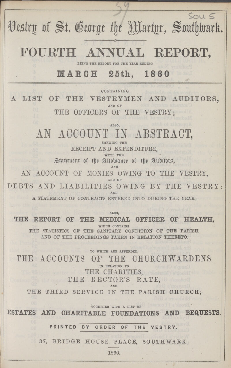 Vestry of St. George the Martyr, Southwark. FOURTH ANNUAL REPORT, being the report for the year ending MAKCH 25th, 1860 containing A LIST OF THE VESTRYMEN AND AUDITORS, and op THE OFFICERS OF THE VESTRY; also, AN ACCOUNT IN ABSTRACT, shewing the EECEIPT AND EXPENDITURE, with the Statement of the Allomance of the Auditors, and AN ACCOUNT OF MONIES OWING TO THE VESTRY, and op DEBTS AND LIABILITIES OWING BY THE VESTRY: and A STATEMENT OF CONTRACTS ENTERED INTO DURING THE YEAR; also, THE REPORT OF THE MEDICAL OFFICER OF HEALTH, which contains THE STATISTICS OF THE SANITARY CONDITION OF THE PARISH, AND OF THE PROCEEDINGS TAKEN IN RELATION THERETO. to which are appended, THE ACCOUNTS OF THE CHURCHWARDENS in relation to THE CHARITIES, THE RECTOR'S RATE, and THE THIRD SERVICE IN THE PARISH CHURCH; together with a list op ESTATES AND CHARITABLE FOUNDATIONS AND BEQUESTS. PRINTED BY ORDER OF THE VESTRY. 37, BRIDGE HOUSE PLACE, SOUTHWARK. 1860.