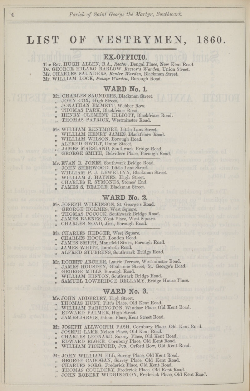 4 Parish of Saint George the Martyr, Southwark. LIST OF VESTRYMEN, 1860. EX-OFFICIO. The Rev. HUGH ALLEN, B.A., Rector, Bengal Place, New Kent Road. Dr. GEORGE HILARO BARLOW, Rector's Warden, Union Street. Mr. CHARLES SAUNDERS, Renter Warden, Blackman Street. Mr. WILLIAM LOCK, Puisne Warden, Borough Road. WARD No. 1. Mr. CHARLES SAUNDERS, Blackman Street. „ JOHN COX, High Street. „ JONATHAN EMMETT, Webber Row. „ THOMAS PARK, Blackfriars Road. „ HENRY CLEMENT ELLIOTT, Blackfriars Road. „ THOMAS PATRICK, Westminster Road. Mr. WILLIAM RENTMORE, Little Lant Street. „ WILLIAM HENRY JAMES, Blackfriars Road. „ WILLIAM WILSON, Borough Road. „ ALFRED GWILT, Union Street. „ JAMES MARSLAND, Southwark Bridge Road. „ GEORGE SMITH, Belvidere Place, Borough Road. Mr. EVAN B. JONES, Southwark Bridge Road. „ JOHN SHERWOOD, Little Lant Street. „ WILLIAM P. J. LEWELLYN, Blackman Street. „ WILLIAM J. HAYNES, High Street. „ CHARLES E. SYMONDS, Stones' End. „ JAMES S. BEADLE, Blackman Street. WARD No. 2. Mr. JOSEPH WILKINSON, St. George's Road. „ GEORGE HOLMES, West Square. „ THOMAS POCOCK, Southwark Bridge Road. JAMES BARNES, West Place, West Square. „ CHARLES NOAD, Jcn., Borough Road. Mr. CHARLES HEDGER, West Square. „ CHARLES HOOLE, London Road. „ JAMES SMITH, Mansfield Street, Borough Road. „ JAMES WHITE, Lambeth Road. „ ALFRED STUBBENS, Southwark Bridge Road. Mr. ROBERT ARCHER, Laurie Terrace, Westminster Eoad. „ JAMES HOUSDEN, Gladstone Street, St. George's Read. „ GEORGE MILLS, Borough Road. „ WILLIAM HINTON, Southwark Bridge Road. „ SAMUEL LOWBRIDGE BELLAMY, Bridge House Place. WARD No. 3. Mr. JOHN ADDERLEY, High Street. „ THOMAS HUNT, Pitt's Place, Old Kent Road. „ WILLIAM FARRINGTON, Windsor Place, Old Kent Road. „ EDWARD PALMER, High Street. „ JAMES JARVIS, Etham Place, Kent Street Road. Mr. JOSEPH ALLWORTn PASH, Cornbury Place, Old Kent Road. „ JOSEPH LAKE, Nelson Place, Old Kent Road. „ CHARLES LEONARD, Surrey Place, Old Kent Road. „ EDWARD ELGEE, Cornbury Place, Old Kent Road. „ WILLIAM PICKFORD, Jdn., Orford Row, Old Kent Road. Mr. JOHN WILLIAM ELL, Surrey Place, Old Kent Road. „ GEORGE CADOGAN, Surrey Place, Old Kent Road. „ CHARLES SORG, Frederick Place, Old Kent Road. „ THOMAS COULDERY, Frederick Place, Old Kent Road. „ JOHN ROBERT WIDGINGTON, Frederick Place, Old Kent Roac.
