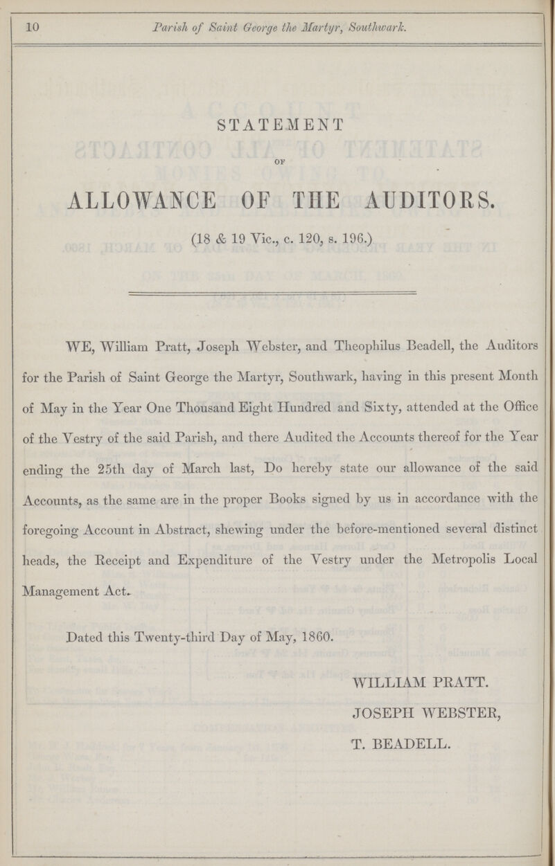 10 Parish of Saint George the Martyr, Southwark. STATEMENT OF ALLOWANCE OF THE AUDITORS. (18 & 19 Vic., c. 120, s. 196.) WE, William Pratt, Joseph Webster, and Theophilus Beadell, the Auditors for the Parish of Saint George the Martyr, Southwark, having in this present Month of May in the Year One Thousand Eight Hundred and Sixty, attended at the Office of the Vestry of the said Parish, and there Audited the Accounts thereof for the Year ending the 25th day of March last, Do hereby state our allowance of the said Accounts, as the same are in the proper Books signed by us in accordance with the foregoing Account in Abstract, shewing under the before-mentioned several distinct heads, the Receipt and Expenditure of the Vestry under the Metropolis Local Management Act. Dated this Twenty-third Day of May, 1860. WILLIAM PRATT. JOSEPH WEBSTER, T. BEADELL.