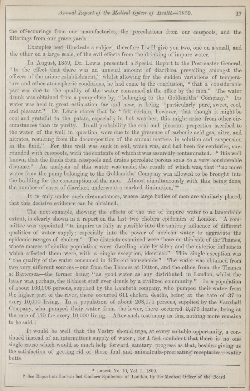Annual Report of the Medical Officer of Health—1859. 17 the off-scourings from our manufactories, the percolations from our cesspools, and the filteriugs from our grave-yards. Examples best illustrate a subject, therefore I will give you two, one on a small, and the other on a large scale, of the evil effects from the drinking of impure water. In August, 1859, Dr. Lewis presented a Special Report to the Postmaster General,  to the effect that there was an unusual amount of diarrhoea prevailing amongst the officers of the minor establishment, whilst allowing for the sudden variations of tempera ture and other atmospheric conditions, he had come to the conclusion,  that a considerable part was due to the quality of the water consumed at the office by the men. The water drunk was obtained from a pump close by,  belonging to the Goldsmiths' Company. Its water was held in great estimation far and near, as being  particularly pure, sweet, cool, and pleasant. Dr. Lewis states that he  felt certain, however, that though it might be cool and grateful to the palate, especially in hot weather, this might arise from other cir cumstances than its purity. In all probability the cool and pleasant properties ascribed to the water of the well in question, were due to the presence of carbonic acid gas, nitre, and nitrates, resulting from the decomposition of the animal matters in solution and suspension in the fluid. For this well was sunk in soil, which was, and had been for centuries, sur rounded with cesspools, with the contents of which it was assuredly contaminated.  It is well known that the fluids from cesspools and drains percolate porous soils to a very considerable distance. An analysis of this water was made, the result of which was, that  no more water from the pump belonging to the Goldsmiths' Company was allowed to be brought into the building for the consumption of the men. Almost simultaneously with this being done, the number of cases of diarrhoea underwent a marked diminution. It is only under such circumstances, where large bodies of men are similarly placed, that this decisive evidence can be obtained. The next example, showing the effects of the use of impure water to a lamentable extent, is clearly shown in a report on the last two cholera epidemics of London. A com mittee was appointed  to inquire as fully as possible into the sanitary influence of different qualities of water supply; especially into the power of unclean water to aggravate the epidemic ravages of cholera. The districts examined were those on this side of the Thames, where masses of similar population were dwelling side by side ; and the exterior influences which affected them were, with a single exception, identical. This single exception was  the quality of the water consumed in different households. The water was obtained from two very different sources—one from the Thames at Ditton, and the other from the Thames at Battersea—the former being  as good water as any distributed in London, whilst the latter was, perhaps, the filthiest stuff ever drunk by a civilized community. In a population of about 166,906 persons, supplied by the Lambeth company, who pumped their water from the higher part of the river, there occurred 611 cholera deaths, being at the rate of 37 to every 10,000 living. In a population of about 268,171 persons, supplied by the Vauxhall Company, who pumped their water from the lower, there occurred 3,476 deaths, being at the rate of 130 for every 10,000 living. After such testimony as this, nothing more remains to be said.† It would be well that the Vestry should urge, at every suitable opportunity, a con tinued instead of an intermittent supply of water ; for I feel confident that there is no one single cause which would so much help forward sanitary progress as that, besides giving us the satisfaction of getting rid of those foul and animalcula-procreating receptacles—water butts. * Lancet, No. 10, Vol. I., 1860. t See Report on the two last Cholera Epidemics of London, by the Medical Officer of the Board.