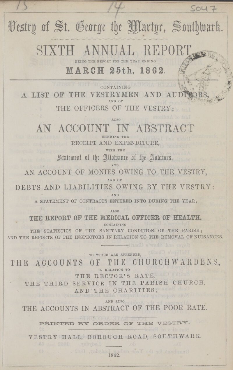 15 14 5047 Vestry of St. George the Martyr, Southwark. SIXTH ANNUAL REPORT BEING THE REPORT FOR THE YEAR ENDING MARCH 25th, 1862. CONTAINING A LIST OF THE VESTRYMEN AND AUDITORS, AND OF THE OFFICERS OF THE VESTRY; ALSO AN ACCOUNT IN ABSTRACT SHEWING THE RECEIPT AND EXPENDITURE, WITH THE Statement of the Allowance of the Auditors, AND AN ACCOUNT OF MONIES OWING TO THE VESTRY, AND OF DEBTS AND LIABILITIES OWING BY THE VESTRY: AND A STATEMENT OF CONTRACTS ENTERED INTO DURING THE YEAR; ALSO THE REPORT OF THE MEDICAL OFFICER OF HEALTH, CONTAINING THE STATISTICS OF THE SANITARY CONDITION OF THE PARISH; AND THE REPORTS OF THE INSPECTORS IN RELATION TO THE REMOVAL OF NUISANCES. TO WHICH ARE APPENDED, THE ACCOUNTS OF THE CHURCH WARDENS, IN RELATION TO THE SECTOR'S RATE, THE THIRD SERVICE IN THE PARISH CHURCH, AND THE CHARITIES; AND ALSO THE ACCOUNTS IN ABSTRACT OF THE POOR RATE. PRINTED BY ORDER OF THE VESTEY. VESTRY HALL, BOROUGH ROAD, SOUTHWARK. 1862.