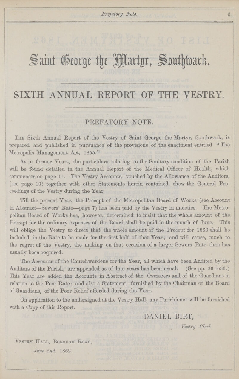 Prefatory Note. 3 Saint George the Martnr, Southwark. SIXTH ANNUAL REPORT OF THE VESTRY. PREFATORY NOTE. The Sixth Annual Report of the Vestry of Saint George the Martyr, Southwark, is prepared and published in pursuance of the provisions of the enactment entitled The Metropolis Management Act, 1855. As in former Years, the particulars relating to the Sanitary condition of the Parish will be found detailed in the Annual Report of the Medical Officer of Health, which commences on page 11. The Vestry Accounts, vouched by the Allowance of the Auditors, (see page 10) together with other Statements herein contained, shew the General Pro ceedings of the Vestry during the Year Till the present Year, the Precept of the Metropolitan Board of Works (see Account in Abstract—Sewers' Rate—page 7) has been paid by the Vestry in moieties. The Metro politan Board of Works has, however, determined to insist that the whole amount of the Precept for the ordinary expenses of the Board shall be paid in the month of June. This will oblige the Vestry to direct that the whole amount of the Precept for 1863 shall be included in the Bate to be made for the first half of that Year; and will Cause, much to the regret of the Vestry, the making on that occasion of a larger Sewers Bate than has usually been required. The Accounts of the Churchwardens for the Year, all which have been Audited by the Auditors of the Parish, are appended as of late years has been usual. (See pp. 26 to36.) This Year are added the Accounts in Abstract of the Overseers and of the Guardians in relation to the Poor Rate; and also a Statement, furnished by the Chairman of the Board of Guardians, of the Poor Belief afforded during the Year. On application to the undersigned at the Vestry Hall, any Parishioner will be furnished with a Copy of this Report. DANIEL BIRT, Vestry Clerk. Vestry Hall, Borough Ro ad, June 2nd. 1862.