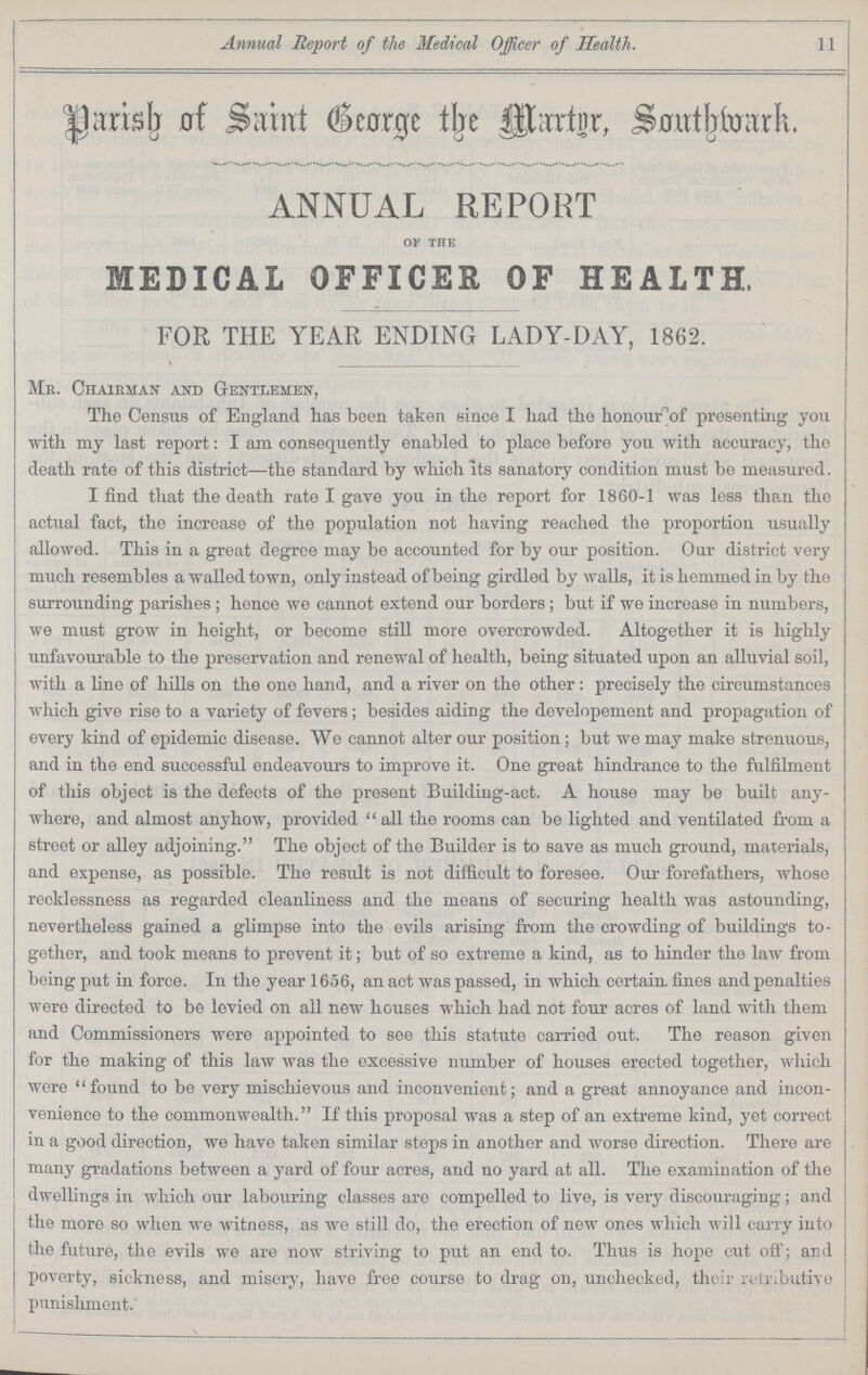 Annual Report of the Medical Officer of Health. 11 Parish of Saint George the Martyr, Southwark. ANNUAL REPORT OF THE MEDICAL OFFICER OF HEALTH. FOR THE YEAR ENDING LADY.DAY, 1862. Mr. Chairman and Gentlemen, The Census of England has been taken since I had the honour of presenting you with my last report: I am consequently enabled to place before you with accuracy, the death rate of this district—the standard by which its sanatory condition must be measured. I find that the death rate I gave you in the report for 1860.1 was less than the actual fact, the increase of the population not having reached the proportion usually allowed. This in a great degree may be accounted for by our position. Our district very much resembles a walled town, only instead of being girdled by walls, it is hemmed in by the surrounding parishes; hence we cannot extend our borders ; but if we increase in numbers, we must grow in height, or become still more overcrowded. Altogether it is highly unfavourable to the preservation and renewal of health, being situated upon an alluvial soil, with a line of hills on the one hand, and a river on the other : precisely the circumstances which give rise to a variety of fevers; besides aiding the developement and propagation of every kind of epidemic disease. We cannot alter our position; but we may make strenuous, and in the end successful endeavours to improve it. One great hindrance to the fulfilment of this object is the defects of the present Building.act. A house may be built any where, and almost anyhow, provided all the rooms can be lighted and ventilated from a street or alley adjoining. The object of the Builder is to save as much ground, materials, and expense, as possible. The result is not difficult to foresee. Our forefathers, whose recklessness as regarded cleanliness and the means of securing health was astounding, nevertheless gained a glimpse into the evils arising from the crowding of buildings to gether, and took means to prevent it; but of so extreme a kind, as to hinder the law from being put in force. In the year 1656, an act was passed, in which certain, fines and penalties were directed to be levied on all new houses which had not four acres of land with them and Commissioners were appointed to see this statute carried out. The reason given for the making of this law was the excessive number of houses erected together, which were found to be very mischievous and inconvenient; and a great annoyance and incon venience to the commonwealth. If this proposal was a step of an extreme kind, yet correct in a good direction, we have taken similar steps in another and worse direction. There are many gradations between a yard of four acres, and no yard at all. The examination of the dwellings in which our labouring classes are compelled to live, is very discouraging; and the more so when we witness, as we still do, the erection of new ones which will carry into the future, the evils we are now striving to put an end to. Thus is hope cut off; and poverty, sickness, and misery, have free course to drag on, unchecked, their retributive punishment.