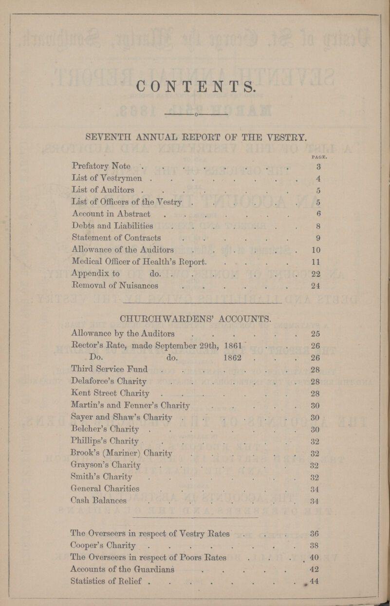 CONTENTS. seventh annual report of the vestry. PAGE. Prefatory Note 3 List of Vestrymen 4 List of Auditors 5 List of Officers of the Vestry 5 Account in Abstract 6 Debts and Liabilities 8 Statement of Contracts 9 Allowance of the Auditors 10 Medical Officer of Health's Report 11 Appendix to do. 22 Removal of Nuisances 24 CHURCHWARDENS' ACCOUNTS. Allowance by the Auditors 25 Rector's Rate, made September 29th, 1861 26 Do. do. 1862 26 Third Service Fund 28 Delaforce's Charity 28 Kent Street Charity 28 Martin's and Fenner's Charity 30 Sayer and Shaw's Charity 30 Belcher's Charity 30 Phillips's Charity 32 Brook's (Mariner) Charity 32 Grayson's Charity 32 Smith's Charity 32 General Charities 34 Cash Balances 34 The Overseers in respect of Vestry Rates 36 Cooper's Charity 38 The Overseers in respect of Poors Rates 40 Accounts of the Guardians 42 Statistics of Relief 44