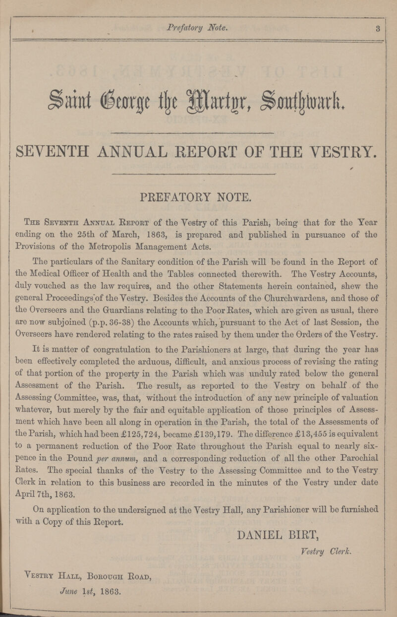 Prefatory Note. 3 Saint George the Martyr, Southwark. SEVENTH ANNUAL REPORT OF THE VESTRY. PREFATORY NOTE. The Seventh Annual Report of the Vestry of this Parish, being that for the Year ending on the 25th of March, 1863, is prepared and published in pursuance of the Provisions of the Metropolis Management Acts. The particulars of the Sanitary condition of the Parish will be found in the Report of the Medical Officer of Health and the Tables connected therewith. The Vestry Accounts, duly vouched as the law requires, and the other Statements herein contained, shew the general Proceedings of the Vestry. Besides the Accounts of the Churchwardens, and those of the Overseers and the Guardians relating to the Poor Rates, which are given as usual, there are now subjoined (p.p. 36-38) the Accounts which, pursuant to the Act of last Session, the Overseers have rendered relating to the rates raised by them under the Orders of the Vestry. It is matter of congratulation to the Parishioners at large, that during the year has been effectively completed the arduous, difficult, and anxious process of revising the rating of that portion of the property in the Parish which was unduly rated below the general Assessment of the Parish. The result, as reported to the Vestry on behalf of the Assessing Committee, was, that, without the introduction of any new principle of valuation whatever, but merely by the fair and equitable application of those principles of Assess ment which have been all along in operation in the Parish, the total of the Assessments of the Parish, which had been £125,724, became £139,179. The difference £13,455 is equivalent to a permanent reduction of the Poor Rate throughout the Parish equal to nearly six pence in the Pound per annum, and a corresponding reduction of all the other Parochial Rates. The special thanks of the Vestry to the Assessing Committee and to the Vestry Clerk in relation to this business are recorded in the minutes of the Vestry under date April 7th, 1863. On application to the undersigned at the Vestry Hall, any Parishioner will be furnished with a Copy of this Report. DANIEL BIRT, Vestry Clerk. Vestry Hall, Borough Road, June lst, 1863.