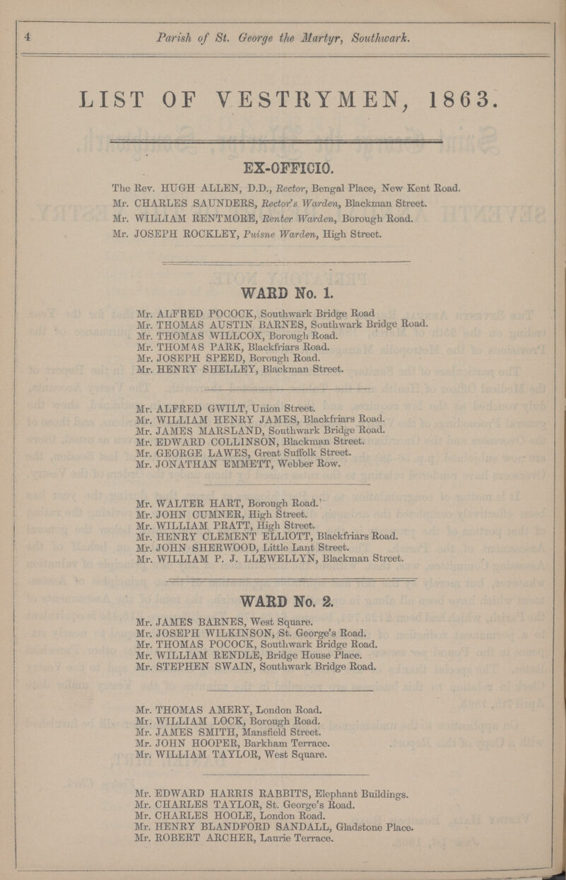 Parish of St. George the Martyr, Southwark. LIST OF VESTRYMEN, 1863. EX-OFFICIO. The Rev. HUGH ALLEN, D.D., Rector, Bengal Place, New Kent Road. Mr. CHARLES SAUNDERS, Rector's Warden, Blackman Street. Mr. WILLIAM RENTMORE, Renter Warden, Borough Road. Mr. JOSEPH ROCKLEY, Puisne Warden, High Street. WARD No. 1. Mr. ALFRED POCOCK, Southwark Bridge Road Mr. THOMAS AUSTIN BARNES, Southwark Bridge Road. Mr. THOMAS WILLCOX, Borough Road. Mr. THOMAS PARK, Blackfriars Road. Mr. JOSEPH SPEED, Borough Road. Mr. HENRY SHELLEY, Blackman Street. Mr. ALFRED GWILT, Union Street. Mr. WILLIAM HENRY JAMES, Blackfriars Road. Mr. JAMES MARSLAND, Southwark Bridge Road. Mr. EDWARD COLLINSON, Blackmail Street. Mr. GEORGE LAWES, Great Suffolk Street. Mr. JONATHAN EMMETT, Webber Row. Mr. WALTER HART, Borough Road. Mr. JOHN CUMNER, High Street. Mr. WILLIAM PRATT, High Street. Mr. HENRY CLEMENT ELLIOTT, Blackfriars Road. Mr. JOHN SHERWOOD, Little Lant Street. Mr. WILLIAM P. J. LLEWELLYN, Blackman Street. WARD No. 2. Mr. JAMES BARNES, West Square. Mr. JOSEPH WILKINSON, St. George's Road. Mr. THOMAS POCOCK, Southwark Bridge Road. Mr. WILLIAM RENDLE, Bridge House Place. Mr. STEPHEN SWAIN, Southwark Bridge Road. Mr. THOMAS AMERY, London Road. Mr. WILLIAM LOCK, Borough Road. Mr. JAMES SMITH, Mansfield Street. Mr. JOHN HOOPER, Barkham Terrace. Mr. WILLIAM TAYLOR, West Square. Mr. EDWARD HARRIS RABBITS, Elephant Buildings. Mr. CHARLES TAYLOR, St. George's Road. Mr. CHARLES HOOLE, London Road. Mr. HENRY BLANDFORD SANDALL, Gladstone Place. Mr. ROBERT ARCHER, Laurie Terrace.