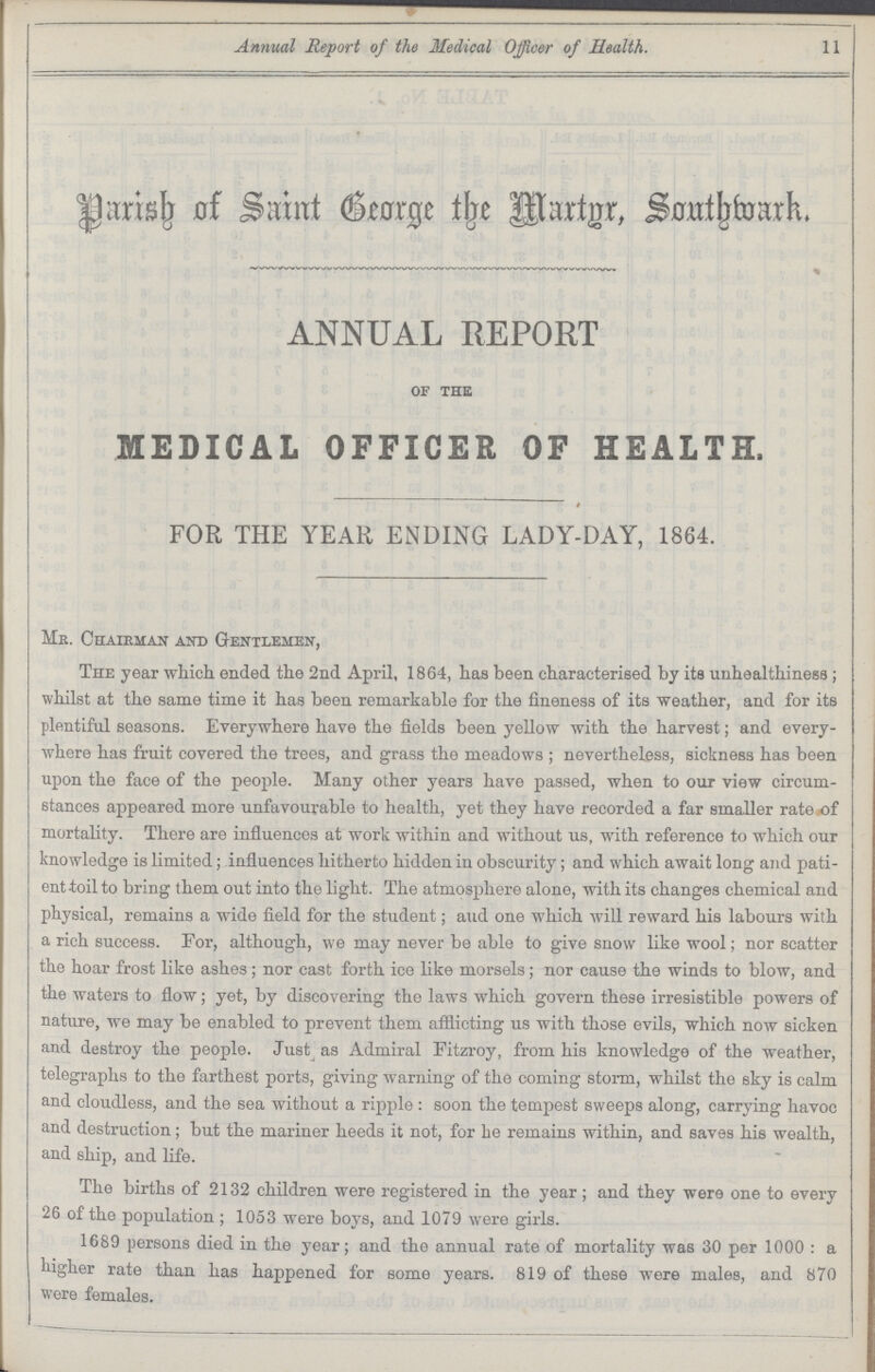 Annual Report of the Medical Officer of Health. 11 Parish of Saint George the Martyr Southwark. ANNUAL REPORT of the MEDICAL OFFICER OF HEALTH. FOR THE YEAR ENDING LADY.DAY, 1864. Mr Chairman and Gentlemen, The year which ended the 2nd April, 1864, has been characterised by its unhealthiness; whilst at the same time it has been remarkable for the fineness of its weather, and for its plentiful seasons. Everywhere have the fields been yellow with the harvest; and every where has fruit covered the trees, and grass the meadows ; nevertheless, sickness has been upon the face of the people. Many other years have passed, when to our view circum stances appeared more unfavourable to health, yet they have recorded a far smaller rate of mortality. There are influences at work within and without us, with reference to which our knowledge is limited; influences hitherto hidden in obscurity; and which await long and pati ent.toil to bring them out into the light. The atmosphere alone, with its changes chemical and physical, remains a wide field for the student; aud one which will reward his labours with a rich success. For, although, we may never be able to give snow like wool; nor scatter the hoar frost like ashes; nor cast forth ice like morsels; nor cause the winds to blow, and the waters to flow; yet, by discovering the laws which govern these irresistible powers of nature, we may be enabled to prevent them afflicting us with those evils, which now sicken and destroy the people. Just as Admiral Fitzroy, from his knowledge of the weather, telegraphs to the farthest ports, giving warning of the coming storm, whilst the sky is calm and cloudless, and the sea without a ripple: soon the tempest sweeps along, carrying havoc and destruction; but the mariner heeds it not, for be remains within, and saves his wealth, and ship, and life. The births of 2132 children were registered in the year; and they were one to every 26 of the population; 1053 were boys, and 1079 were girls. 1689 persons died in the year; and the annual rate of mortality was 30 per 1000: a higher rate than has happened for some years. 819 of these were males, and 870 were females.