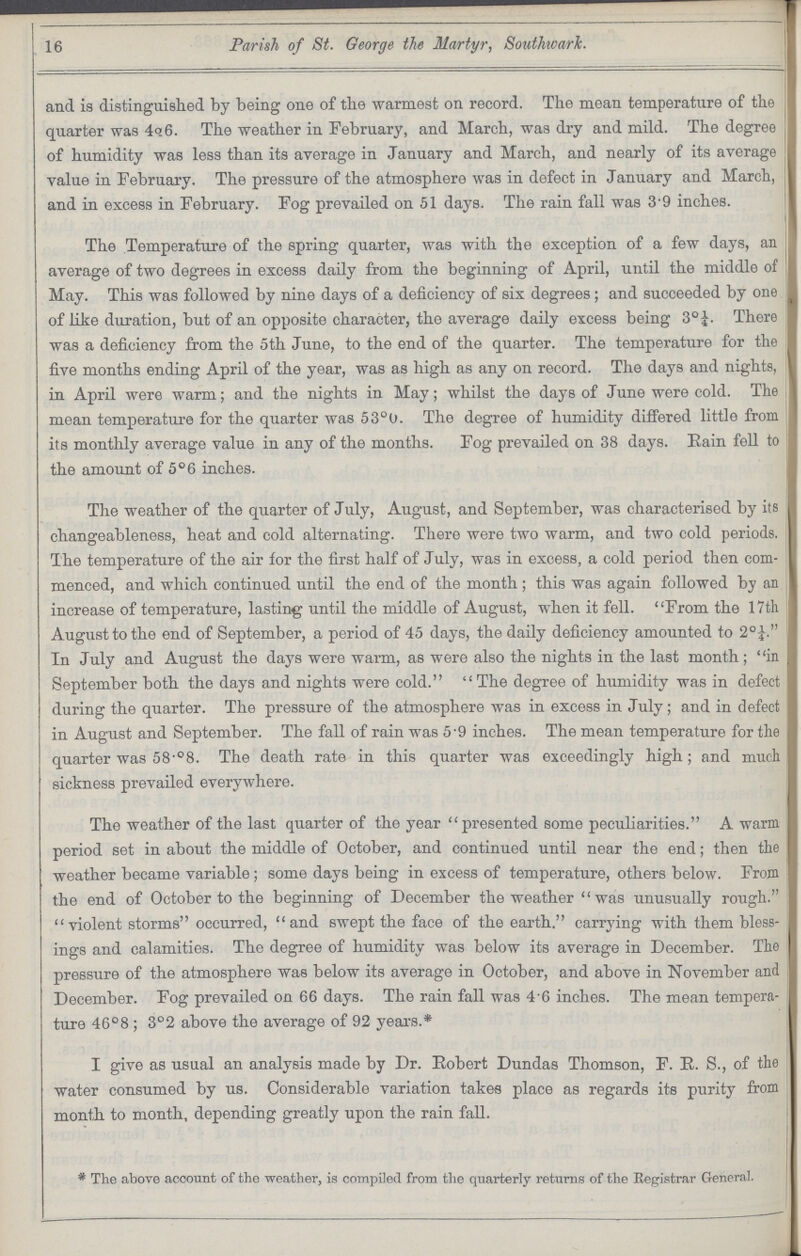 16 Parish of St. George the Martyr, Southwark. and is distinguished by being one of the warmest on record. The mean temperature of the quarter was 4q6. The weather in February, and March, was dry and mild. The degree of humidity was less than its average in January and March, and nearly of its average value in February. The pressure of the atmosphere was in defect in January and March, and in excess in February. Fog prevailed on 51 days. The rain fall was 39 inches. The Temperature of the spring quarter, was with the exception of a few days, an average of two degrees in excess daily from the beginning of April, until the middle of May. This was followed by nine days of a deficiency of six degrees; and succeeded by one of like duration, but of an opposite character, the average daily excess being 3°¼. There was a deficiency from the 5th June, to the end of the quarter. The temperature for the five months ending April of the year, was as high as any on record. The days and nights, in April were warm; and the nights in May; whilst the days of June were cold. The mean temperature for the quarter was 53°0. The degree of humidity differed little from its monthly average value in any of the months. Fog prevailed on 38 days. Bain fell to the amount of 5°6 inches. The weather of the quarter of July, August, and September, was characterised by its changeableness, heat and cold alternating. There were two warm, and two cold periods. The temperature of the air for the first half of July, was in excess, a cold period then com menced, and which continued until the end of the month; this was again followed by an increase of temperature, lasting until the middle of August, when it fell. From the 17th August to the end of September, a period of 45 days, the daily deficiency amounted to 2°¼. In July and August the days were warm, as were also the nights in the last month; in September both the days and nights were cold. The degree of humidity was in defect during the quarter. The pressure of the atmosphere was in excess in July; and in defect in August and September. The fall of rain was 5'9 inches. The mean temperature for the quarter was 58'°8. The death rate in this quarter was exceedingly high; and much sickness prevailed everywhere. The weather of the last quarter of the year presented some peculiarities. A warm period set in about the middle of October, and continued until near the end; then the weather became variable; some days being in excess of temperature, others below. From the end of October to the beginning of December the weather was unusually rough. violent storms occurred, and swept the face of the earth. carrying with them bless ings and calamities. The degree of humidity was below its average in December. The pressure of the atmosphere was below its average in October, and above in November and December. Fog prevailed on 66 days. The rain fall was 46 inches. The mean tempera ture 46°8 ; 3°2 above the average of 92 years.* I give as usual an analysis made by Dr. Eobert Dundas Thomson, F. E. S., of the water consumed by us. Considerable variation takes place as regards its purity from month to month, depending greatly upon the rain fall. * The above account of the weather, is compiled from the quarterly returns of the Registrar General.