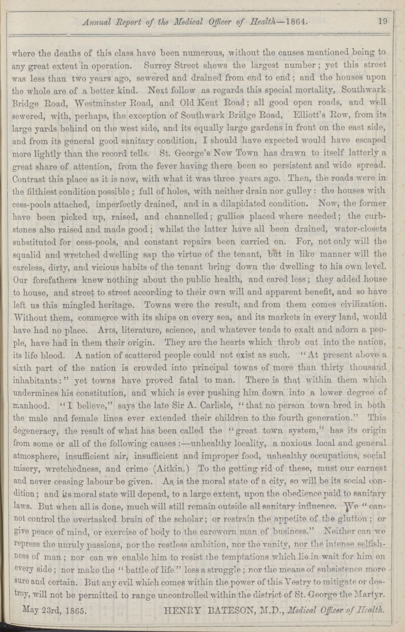 Annual Report of the Medical Officer of Health—1864. 19 where the deaths of this class have been numerous, without the causes mentioned being to any great extent in operation. Surrey Street shews the largest number; yet this street was less than two years ago, sewered and drained from end to end; and the houses upon the whole are of a better kind. Next follow as regards this special mortality, Southwark Bridge Road, Westminster Eoad, and Old Kent Road; all good open roads, and well sewered, with, perhaps, the exception of Southwark Bridge Eoad, Elliott's Eow, from its largo yards behind on the west side, and its equally large gardens in front on the east side, and from its general good sanitary condition, I should have expected would have escaped more lightly than the record tells. St. George's New Town has drawn to itself latterly a great share of attention, from the fever having there been so persistent and wide spread. Contrast this place as it is now, with what it was three years ago. Then, the roads were in the filthiest condition possible; full of holes, with neither drain nor gulley : the houses with cess-pools attached, imperfectly drained, and in a dilapidated condition. Now, the former have been picked up, raised, and channelled; gullies placed where needed; the curb stones also raised and made good; whilst the latter have all been drained, water-closets substituted for cess-pools, and constant repairs been carried on. For, not only will the squalid and wretched dwelling sap the virtue of the tenant, but in like manner will the careless, dirty, and vicious habits of the tenant bring down the dwelling to his own level. Our forefathers knew nothing about the public health, and cared less; they added house to house, and street to street according to their own will and apparent benefit, and so have left us this mingled heritage. Towns were the result, and from them comes civilization. Without them, commerce with its ships on every sea, and its markets in every land, would have had no place. Arts, literature, science, and whatever tends to exalt and adorn a peo ple, have had in them their origin. They are the hearts which throb out into the nation, its life blood. A nation of scattered people could not exist as such. At present above a sixth part of the nation is crowded into principal towns of more than thirty thousand inhabitants: yet towns have proved fatal to man. There is that within them which undermines his constitution, and which is ever pushing him down into a lower degree of manhood. I believe, says the late Sir A. Carlisle, that no person town bred in both the male and female lines ever extended their children to the fourth generation. This degeneracy, the result of what has been called the great town system, has its origin from some or all of the following causes:—unhealthy locality, a noxious local and general atmosphere, insufficient air, insufficient and improper food, unhealthy occupations, social misery, wretchedness, and crime (Aitkin.) To the getting rid of these, must our earnest and never ceasing labour be given. As. is the moral state of a city, so will be its social con dition ; and its moral state will depend, to a large extent, upon the obedience paid to sanitary laws. But when all is done, much will still remain outside all sanitary influence. We can not control the overtasked brain of the scholar; or restrain the appetite of the glutton; or give peace of mind, or exercise of body to the careworn man of business. Neither can we repress the unruly passions, nor the restless ambition, nor the vanity, nor the intense selfish ness of man ; nor can we enable him to resist the temptations which lie in wait for him on every side; nor make the battle of life less a struggle ; nor the means of subsistence more sure and certain. But any evil which comes within the power of this Yestry to mitigate or des troy, will not be permitted to range uncontrolled within the district of St. George the Martyr. May 23rd, 1865. HENEY BATESON, MJX, Medical Officer of Health.