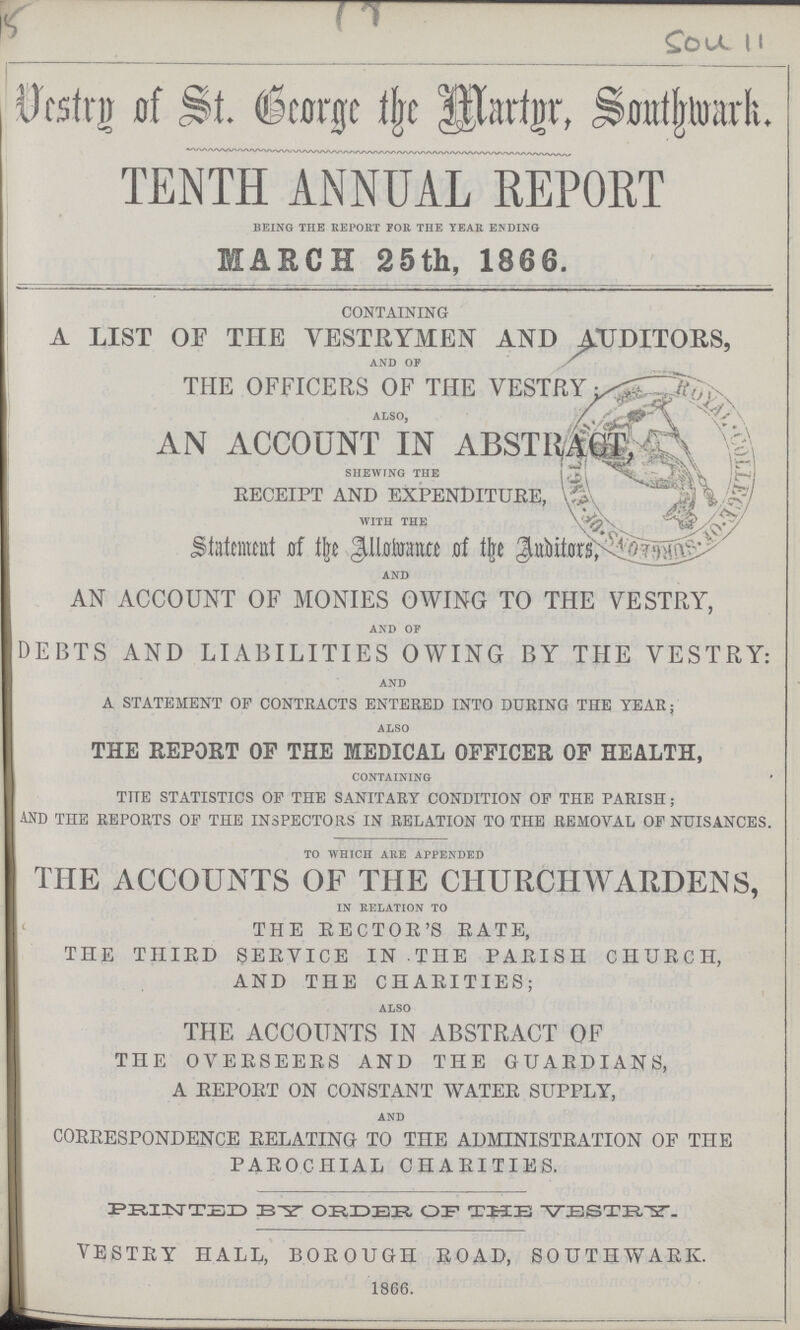 SOU 11 Vestry of St. George the Martyr, Southwark. TENTH ANNUAL REPORT being the report for the year ending MARCH 25th, 1866. CONTAINING A LIST OF THE VESTRYMEN AND AUDITORS, and of THE OFFICERS OF THE VESTRY ALSO, AN ACCOUNT IN ABSTRACT shewing the RECEIPT AND EXPENDITURE, with the Statement of the Allowance of the Auditors, and AN ACCOUNT OF MONIES OWING TO THE VESTRY, and of DEBTS AND LIABILITIES OWING BY THE VESTRY: and A STATEMENT OF CONTRACTS ENTERED INTO DURING THE YEAR; also THE REPORT OF THE MEDICAL OFFICER OF HEALTH, containing THE STATISTICS OF THE SANITARY CONDITION OF THE PARISH; AND THE REPORTS OF THE INSPECTORS IN RELATION TO THE REMOVAL OF NUISANCES. to which are appended THE ACCOUNTS OF THE CHURCHWARDENS, in relation to THE EECTOE'S RATE, THE THIRD SERVICE IN THE PARISH CHURCH, AND THE CHARITIES; also THE ACCOUNTS IN ABSTRACT OF THE OVERSEERS AND THE GUARDIANS, A REPORT ON CONSTANT WATER SUPPLY, and CORRESPONDENCE RELATING TO THE ADMINISTRATION OF THE PAROCHIAL CHARITIES. PRINTED BY ORDER OF THE VESTRY. VESTRY HALL, BOROUGH ROAD, SOUTHWARK 1866.