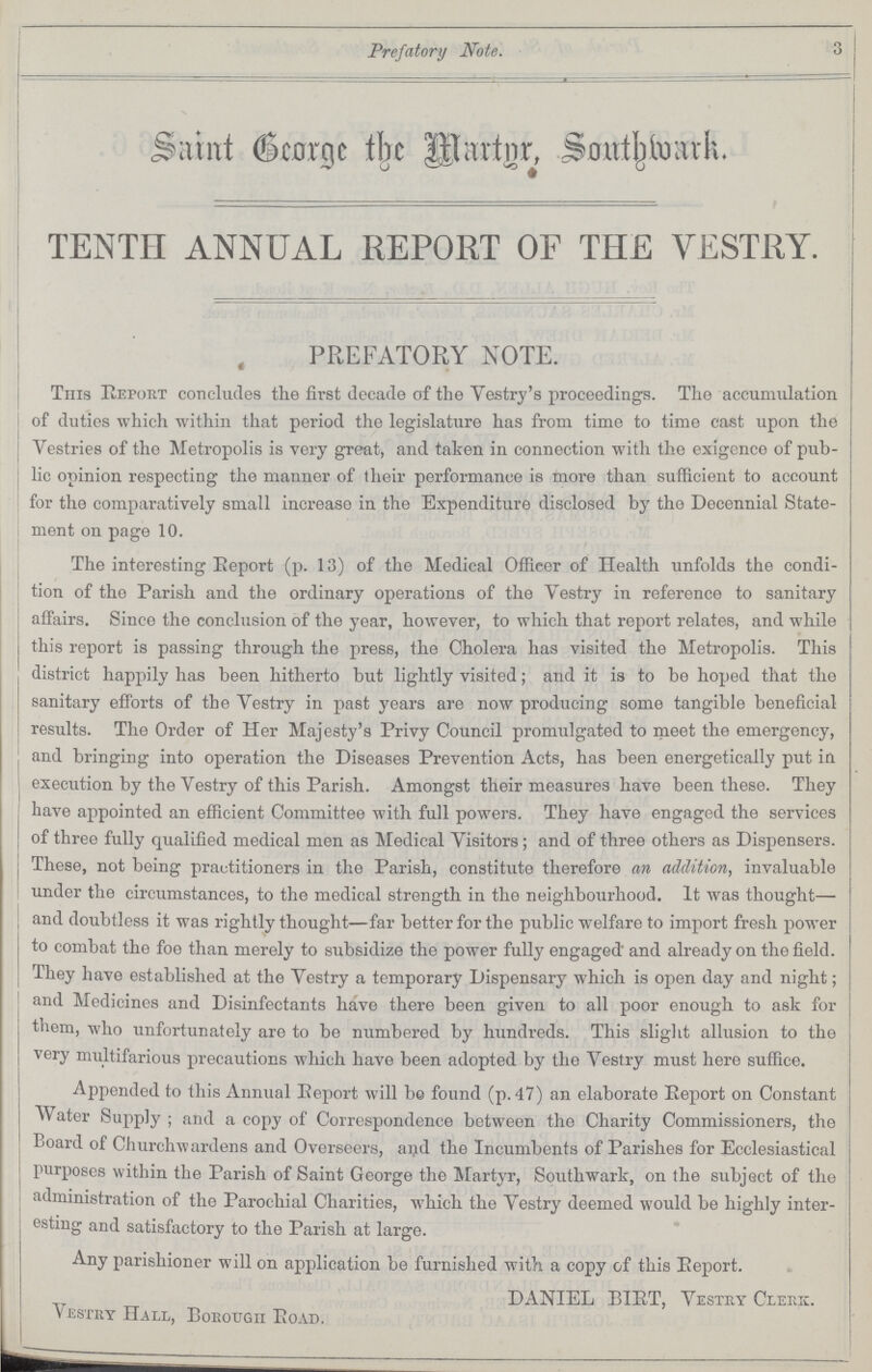 Prefatory Note. 3 Saint George the Martyr, Southwark. TENTH ANNUAL REPORT OF THE VESTRY. PREFATORY NOTE. This Report concludes the first decade of the Vestry's proceeding's. The accumulation of duties which within that period the legislature has from time to time cast upon the Vestries of the Metropolis is very great, and taken in connection with the exigence of pub lic opinion respecting the manner of their performance is more than sufficient to account for the comparatively small increaso in the Expenditure disclosed by the Decennial State ment on page 10. The interesting Report (p. 13) of the Medical Officer of Health unfolds the condi tion of the Parish and the ordinary operations of the Vestry in reference to sanitary affairs. Since the conclusion of the year, however, to which that report relates, and while this report is passing through the press, the Cholera has visited the Metropolis. This district happily has been hitherto but lightly visited; and it is to be hoped that the sanitary efforts of the Vestry in past years are now producing some tangible beneficial results. The Order of Her Majesty's Privy Council promulgated to meet the emergency, and bringing into operation the Diseases Prevention Acts, has been energetically put in execution by the Vestry of this Parish. Amongst their measures have been these. They have appointed an efficient Committee with full powers. They have engaged the services of three fully qualified medical men as Medical Visitors; and of three others as Dispensers. These, not being practitioners in the Parish, constitute therefore an addition, invaluable under the circumstances, to the medical strength in the neighbourhood. It was thought— and doubtless it was rightly thought—far better for the public welfare to import fresh power to combat the foe than merely to subsidize the power fully engaged' and already on the field. They have established at the Vestry a temporary Dispensary which is open day and night; and Medicines and Disinfectants have there been given to all poor enough to ask for them, who unfortunately are to be numbered by hundreds. This slight allusion to the very multifarious precautions which have been adopted by the Vestry must here suffice. Appended to this Annual Report will be found (p. 47) an elaborate Report on Constant Water Supply ; and a copy of Correspondence between the Charity Commissioners, the Board of Churchwardens and Overseers, and the Incumbents of Parishes for Ecclesiastical purposes within the Parish of Saint George the Martyr, Southwark, on the subject of the administration of the Parochial Charities, which the Vestry deemed would be highly inter esting and satisfactory to the Parish at large. Any parishioner will on application be furnished with a copy of this Report. DANIEL BIRT, Vestry Clerk. vestry Hall, Borough Road.