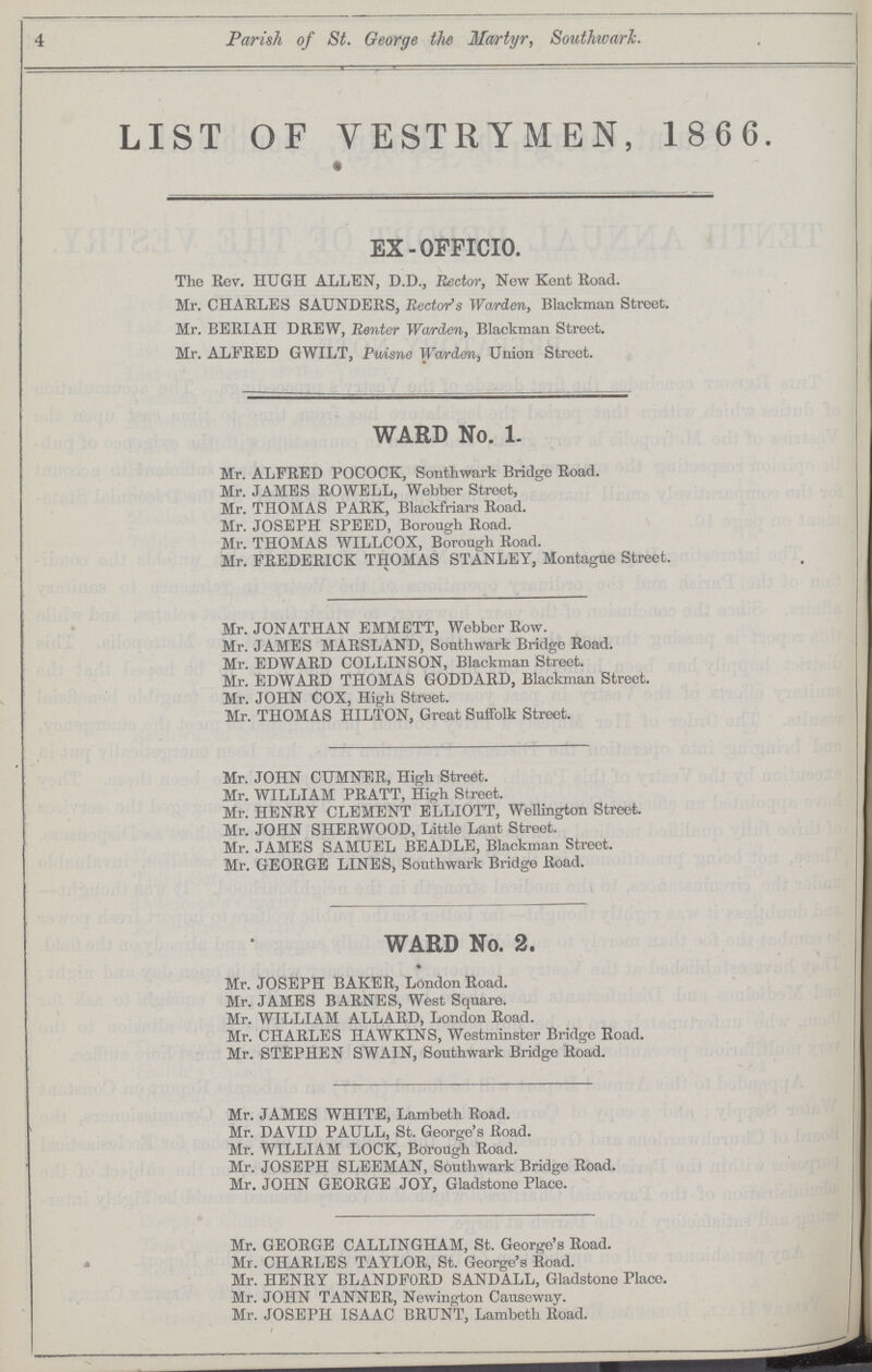 4 Parish of St. George the Martyr, Southwark. LIST OF VESTRYMEN, 1866. EX-OFFICIO. The Rev. HUGH ALLEN, D.D., Rector, New Kent Road. Mr. CHARLES SAUNDERS, Rector's Warden, Blackman Street. Mr. BERIAH DREW, Renter Warden, Blackman Street. Mr. ALFRED GWILT, Puisne Warden, Union Street. WARD No. 1. Mr. ALFRED POCOCK, Southwark Bridge Road. Mr. JAMBS ROWELL, Webber Street, Mr. THOMAS PARK, Blackfriars Road. Mr. JOSEPH SPEED, Borough Road. Mr. THOMAS WILLCOX, Borough Road. Mr. FREDERICK THOMAS STANLEY, Montague Street. Mr. JONATHAN EMMETT, Webber Row. Mr. JAMES MARSLAND, Southwark Bridge Road. Mr. EDWARD COLLINSON, Blackman Street. Mr. EDWARD THOMAS GODDARD, Blackman Street. Mr. JOHN COX, High Street. Mr. THOMAS HILTON, Great Suffolk Street. Mr. JOHN CUMNER, High Street. Mr. WILLIAM PRATT, High Street. Mr. HENRY CLEMENT ELLIOTT, Wellington Street. Mr. JOHN SHERWOOD, Little Lant Street. Mr. JAMES SAMUEL BEADLE, Blackman Street. Mr. GEORGE LINES, Southwark Bridge Road. WARD No. 2. Mr. JOSEPH BAKER, London Road. Mr. JAMES BARNES, West Square. Mr. WILLIAM ALLARD, London Road. Mr. CHARLES HAWKINS, Westminster Bridge Road. Mr. STEPHEN SWAIN, Southwark Bridge Road. Mr. JAMES WHITE, Lambeth Road. Mr. DAVID PAULL, St. George's Road. Mr. WILLIAM LOCK, Borough Road. Mr. JOSEPH SLEEMAN, Southwark Bridge Road. Mr. JOHN GEORGE JOY, Gladstone Place. Mr. GEORGE CALLINGHAM, St. George's Road. Mr. CHARLES TAYLOR, St. George's Road. Mr. HENRY BLANDFORD SANDALL, Gladstone Place. Mr. JOHN TANNER, Newington Causeway. Mr. JOSEPH ISAAC BRUNT, Lambeth Road.