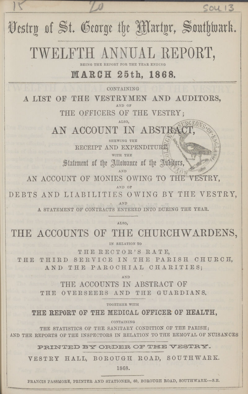 15 20 Sou 13 Vestry of St. Beorge the Martgr, Southwark. TWELFTH ANNUAL REPORT, being the report for the tear ending MARCH 25th, 1868. CONTAINING A LIST OF THE VESTRYMEN AND AUDITORS, and of THE OFFICERS OF THE VESTRY; ALSO, AN ACCOUNT IN ABSTRACT, shewing the RECEIPT AND EXPENDITURE with the Statement of the Allowance of the Anditors, and AN ACCOUNT OF MONIES OWING TO THE VESTRY, and of DEBTS AND LIABILITIES OWING BY THE VESTRY, and A STATEMENT OF CONTRACTS ENTERED INTO DURING THE YEAR. also, THE ACCOUNTS OF THE CHURCHWARDENS, in relation to THE RECTOR'S RATE, THE THIRD SERVICE IN THE PARISH CHURCH, AND THE PAROCHIAL CHARITIES; and THE ACCOUNTS IN ABSTRACT OF THE OVERSEERS AND THE GUARDIANS, together with THE REPORT OF THE MEDICAL OFFICER OF HEALTH, containing THE STATISTICS OF THE SANITARY CONDITION OF THE PARISH; AND THE REPORTS OF THE INSPECTORS IN RELATION TO THE REMOVAL OF NUISANCES PRINTED ORDER OR THE VESTRY. VESTRY HALL, BOROUGH ROAD, SOUTHWARD. 1868. francis passmore, printer and stationer, 60, borough road, southwark—s.e.