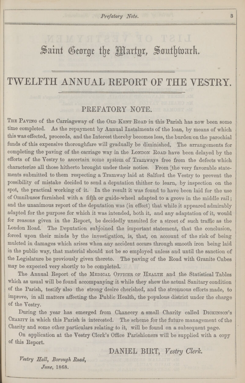 Prefatory Note. 3 Saint Beorge the Martgr, Sonthwark. TWELFTH ANNUAL REPORT OF THE YESTRY. PREFATORY NOTE. The Paying of the Carriageway of the Old Kent road in this Parish has now been some time completed. As the repayment by Annual Instalments of the loan, by means of which this was effected, proceeds, and the Interest thereby becomes less, the burden on the parochial funds of this expensive thoroughfare will gradually be diminished. The arrangements for completing the paving of the carriage way in the London Eoad have been delayed by the efforts of the Vestry to ascertain some system of Tramways free from the defects which characterize all those hitherto brought under their notice. From [the very favorable state ments submitted to them respecting a Tramway laid at Salford the Vestry to prevent the possibility of mistake decided to send a deputation thither to learn, by inspection on the spot, the practical working of it. In the result it was found to have been laid for the use of Omnibuses furnished with a fifth or guide-wheel adapted to a grove in the middle rail; and the unanimous report of the deputation was (in effect) that while it appeared admirably adapted for the purpose for which it was intended, both it, and any adaptation of it, would for reasons given in the Report, be decidedly unsuited for a street of such traffic as the London Eoad. The Deputation subjoined the important statement, that the conclusion, forced upon their minds by the investigation, is, that, on account of the risk of being mulcted in damages which arises when any accident occurs through smooth iron being laid in the public way, that material should not be so employed unless and until the sanction of the Legislature be previously given thereto. The paving of the Eoad with Granite Cubes may be expected very shortly to be completed. The Annual Eeport of the Medical Officer of Health and the Statistical Tables which as usual will be found accompanying it while they shew the actual Sanitary condition of the Parish, testify also the strong desire cherished, and the strenuous efforts made, to improve, in all matters affecting the Public Health, the populous district under the charge of the Yestry. During the year has emerged from Chancery a small Charity called Dickinson's Charity in which this Parish is interested. The scheme for the future management of the Charity and some other particulars relating to it, will be found on a subsequent page. On application at the Yestry Clerk's Office Parishioners will be supplied with a copy of this Eeport. DANIEL BIRT, Vestry Clerk. Vestry Sail, Borough Road, June, 1868.