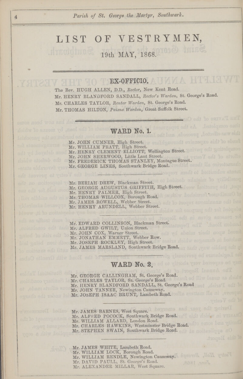 4 Parish of St. George the Martyr, Southward. LIST OF VESTRYMEN, 19th MAY, 1868. EX-OFFICIO. The Rev. HUGH ALLEN, D.D., Rector, New Kent Road. Mr. HENRY BLANDFORD SANDALL, Rector's Wcvrden, St. George's Road. Mr. CHARLES TAYLOR, Renter Warden, St. George's Road. Mr. THOMAS HILTON, Puisne Warden, Great Suffolk Street. WARD No. 1. Mr. JOHN CUMNER, High Street. Mr. WILLIAM PRATT, High Street. Mr. HENRY CLEMENT ELLIOTT, Wellington Street. Mr. JOHN SHERWOOD, Little Lant Street. Mr. FREDERICK THOMAS STANLEY, Montague Street. Mr. GEORGE LINES, Southwark Bridge Road. Mr. BERIAH DREW, Blackman Street. Mr. GEORGE AUGUSTUS GRIFFITH, High Street. Mr. HENRY PALMER, High Street. Mr. THOMAS WILLCOX, Borough Road. Mr. JAMES ROWELL, Webber Street. Mr. HENRY ARUNDELL, Webber Street. Mr. EDWARD COLLINSON, Blackman Street. Mr. ALFRED GWILT, Union Street. Mr. JOHN COX, Warner Street. Mr. JONATHAN EMMETT, Webber Row. Mr. JOSEPH ROCKLEY, High Street. Mr. JAMES MARSLAND, Southwark Bridge Road. WARD No. 2. Mr. GEORGE CALLINGHAM, St. George's Road. Mr. CHARLES TAYLOR, St. George's Road. Mr. HENRY BLANDFORD SANDALL, St. George's Road Mr. JOHN TANNER, Newington Causeway. Mr. JOSEPH ISAAC BRUNT, Lambeth Road. Mr. JAMES BARNES, West Square. Mr. ALERWED POCOCK, Southwark Bridge Road. Mr. WILLIAM ALLARD, London Road. Mr. CHARLES HAWKINS, Westminster Bridge Road. Mr. STEPHEN SWAIN, Southwark Bridge Road. Mr. JAMES WHITE, Lambeth Road. Mr. WILLIAM LOCK, Borough Road. Mr. WILLIAM RENDLE, Newington Causeway. Mr. DAVID PAULL, St. George's Road. Mr. ALEXANDER MILLAR, West Square.