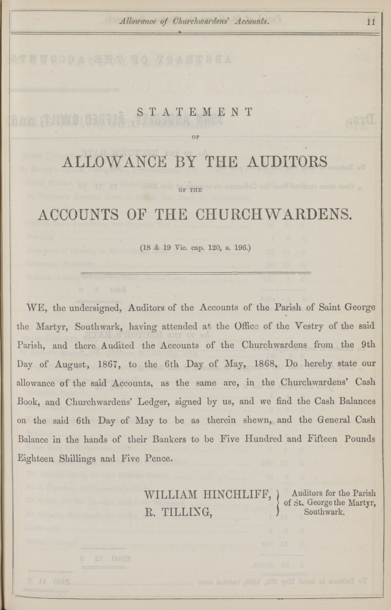 Allowance of Churchwardens' Accounts. 11 STATEMENT of ALLOWANCE BY THE AUDITORS of the ACCOUNTS OF THE CHURCHWARDENS. (18 & 19 Vic. cap. 120, s. 196.) WE, the undersigned, Auditors of the Accounts of the Parish of Saint George the Martyr, Southwark, having attended at the Office of the Vestry of the said Parish, and there Audited the Accounts of the Churchwardens from the 9th Day of August, 1867, to the 6th Day of May, 1868, Do hereby state our allowance of the said Accounts, as the same are, in the Churchwardens' Cash Book, and Churchwardens' Ledger, signed by us, and we find the Cash Balances on the said 6th Day of May to be as therein shewn, and the General Cash Balance in the hands of their Bankers to be Five Hundred and Fifteen Pounds Eighteen Shillings and Five Pence. WILLIAM HINCHLIFF, R. TILLING, Auditors for the Parish of St. George the Martyr, Southwark.