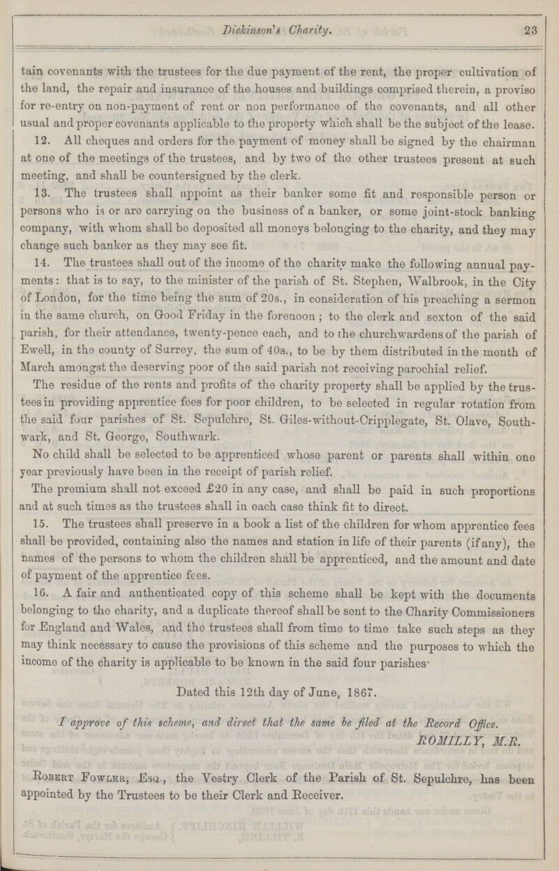 Dickinson's Charity, 23 tain covenants with the trustees for the due payment of the rent, the proper cultivation of the land, the repair and insurance of the houses and buildings comprised therein, a proviso for re-entry on non-payment of rent or non performance of the covenants, and all other usual and proper covenants applicable to the property which shall be the subject of the lease. 12. All cheques and orders for the payment of money shall be signed by the chairman at one of the meetings of the trustees, and by two of the other trustees present at such meeting, and shall be countersigned by the clerk. 13. The trustees shall appoint as their banker some fit and responsible person or persons who is or are carrying on the business of a banker, or some joint-stock banking company, with whom shall be deposited all moneys belonging to the charity, and they may change such banker as they may see fit. 14. The trustees shall out of the income of the charity make the following annual pay ments : that is to say, to the minister of the parish of St. Stephen, Walbrook, in the City of London, for the time being the sum of 20s., in consideration of his preaching a sermon in the same church, on Good Friday in the forenoon ; to the clerk and sexton of the said parish, for their attendance, twenty-pence each, and to the churchwardens of the parish of Ewell, in the county of Surrey, the sum of 40s., to be by them distributed in the month of March amongst the deserving poor of the said parish not receiving parochial relief. The residue of the rents and profits of the charity property shall be applied by the trus tees in providing apprentice fees for poor children, to be selected in regular rotation from the said four parishes of St. Sepulchre, St. Giles-without-Cripplegate, St. Olave, South wark, and St. George, Southwark. No child shall be selected to be apprenticed whose parent or parents shall within one year previously have been in the receipt of parish relief. The premium shall not exceed £20 in any case, and shall be paid in such proportions and at such times as the trustees shall in each case think fit to direct. 15. The trustees shall preserve in a book a list of the children for whom apprentice fees shall be provided, containing also the names and station in life of their parents (if any), the names of the persons to whom the children shall be apprenticed, and the amount and date of payment of the apprentice fees. 16. A fair and authenticated copy of this scheme shall be kept with the documents belonging to the charity, and a duplicate thereof shall be sent to the Charity Commissioners for England and Wales, and the trustees shall from time to time take such steps as they may think necessary to cause the provisions of this scheme and the purposes to which the income of the charity is applicable to be known in the said four parishes- Dated this 12th day of June, 1867. I approve of this scheme, and direct that the same be filed at the Record Office. ROMILLY, M.R. Robert Fowler, Esq., the Vestry Clerk of the Parish of St. Sepulchre, has been appointed by the Trustees to be their Clerk and Eeceiver.