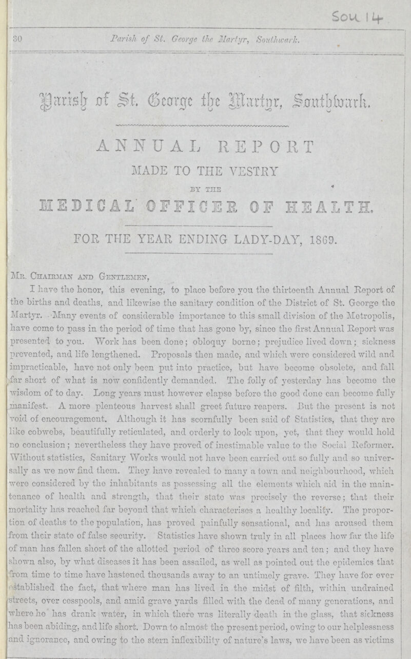 Sou I 4 30 Parish of St. George the Martyr, Southwark. Parish of St. George the Martyr, Southwark. ANNUAL REPORT MADE TO THE VESTRY by the MEDICAL OFFICES OF HEALTH. FOR THE YEAR ENDING LADY-DAY, 1869. Mr. Chairman and Gentlemen, I have the honor, this evening, to place before you the thirteenth Annual report of the births and deaths, and likewise the sanitary condition of the District of St. George the Martyr. Many events of considerable importance to this small division of the Metropolis, have come to pass in the period of time that has gone by, since the first Annual Report was presented to you. Work has been done; obloquy borne; prejudice lived down; sickness prevented, and life lengthened. Proposals then made, and which were considered wild and impracticable, have not only been put into practice, but have become obsolete, and fall far short of what is now confidently demanded. The folly of yesterday has become the wisdom of to day. Long years must however elapse before the good done can become fully manifest. A more plenteous harvest shall greet future reapers. But the present is not void of encouragement. Although it has scornfully been said of Statistics, that they are like cobwebs, beautifully reticulated, and orderly to look upon, yet, that they would hold no conclusion; nevertheless they have proved of inestimable value to the Social Reformer. Without statistics, Sanitary Works would not have been carried out so fully and so univer sally as we now find them. They have revealed to many a town and neighbourhood, which were considered by the inhabitants as possessing all the elements which aid in the main tenance of health and strength, that their state was precisely the reverse; that their mortality has reached far beyond that which characterises a healthy locality. The propor tion of deaths to the population, has proved painfully sensational, and has aroused them from their state of false security. Statistics have shown truly in all places how far the life of man has fallen short of the allotted period of three score years and ton; and they have shown also, by what diseases it has been assailed, as well as pointed out the epidemics that from time to time have hastened thousands away to an untimely grave. They have for ever established the fact, that where man has lived in the midst of filth, within undrained streets, over cesspools, and amid grave yards filled with the dead of many generations, and where he has drank water, in which there was literally death in the glass, that sickness has been abiding, and life short. Down to almost the present period, owing to our helplessness and ignorance, and owing to the stern inflexibility of nature's laws, we have been as victims