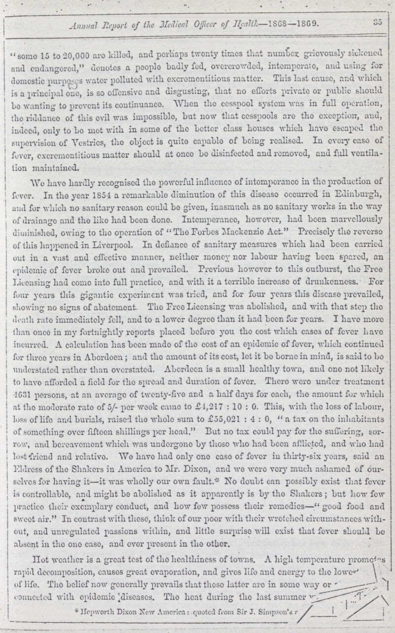 35 Annual Report of the Medical Officer of Health—1868—1869. some 15 to 20,000 are killed, and perhaps twenty times that number grievously sickened and endangered, denotes a people badly fed, overcrowded, intemperate, and using for domestic purposes water polluted with excrementitious matter. This last cause, and which is a principal one, is so offensive and disgusting, that no efforts private or public should bo wanting to prevent its continuance. When the cesspool system was in full operation, the riddance of this evil was impossible, but now that cesspools are the exception, and, indeed, only to be met with in some of the better class houses which have escaped the supervision of Vestries, the object is quite capable of being realised. In every case of fever, excrementitious matter should at once be disinfected and removed, and full ventila tion maintained. We have hardly recognised the powerful influence of intemperance in the production of fever. In the year 1851 a remarkable diminution of this disease occurred in Edinburgh, and for which no sanitary reason could bo given, inasmuch as no sanitary works in the way of drainage and the like had been done. Intemperance, however, had been marvellously diminished, owing to the operation of The Forbes Mackenzie Act. Precisely the reverse of this happened in Liverpool. In defiance of sanitary measures which had been carried out in a vast and effective manner, neither money nor labour having been spared, an epidemic of fever broke out and prevailed. Previous however to this outburst, the Free Licensing had come into full practice, and with it a terrible increase of drunkenness. For four years this gigantic experiment was tried, and for four years this disease prevailed, showing no signs of abatement. The Free Licensing was abolished, and with that step the death rate immediately fell, and to a lower degree than it had been for years. I have more than once in my fortnightly reports placed before you the cost which cases of fever have incurred. A calculation has been made of the cost of an epidemic of fever, which continued for three years in Abordoen; and the amount of its cost, lot it be borne in mind, is said to be understated rather than overstated. Aberdeen is a small healthy town, and one not likely to have afforded a field for the spread and duration of fever. There were under treatment 1631 persons, at an average of twenty-five and a half days for each, the amount for which at the moderate rate of 5/- per week came to £4,217: 10: 0. This, with the loss of labour, loss of life and burials, raised the whole sum to £55,021: 4 : 0, a tax on the inhabitants of something over fifteen shillings per head. But no tax could pay for the suffering, sor row, and bereavement which was undergone by those who had been afflicted, and who had lost friend and relative. We have had only one case of fever in thirty-six years, said an Eldress of the Shakers in America to Mr. Dixon, and we were very much ashamed of our selves for having it—it was wholly our own fault.* No doubt can possibly exist that fever is controllable, and might be abolished as it apparently is by the Shakers; but how few practice their exemplary conduct, and how few possess their remedies—good food and sweet air. In contrast with these, think of our poor with their wretched circumstances with out, and unregulated passions within, and little surprise will exist that fever should be absent in the one case, and over present in the other. Hot weather is a great test of the healthiness of towns. A high temperature promotors rapid decomposition, causes great evaporation, and gives life and energy to the lowest ??? of life. The belief now generally prevails that those latter are in some way or ??? connected with epidemic diseases. The heat during the last summer ??? *Hepworth Dixon New America: quoted from Sir J. Simpson's ???