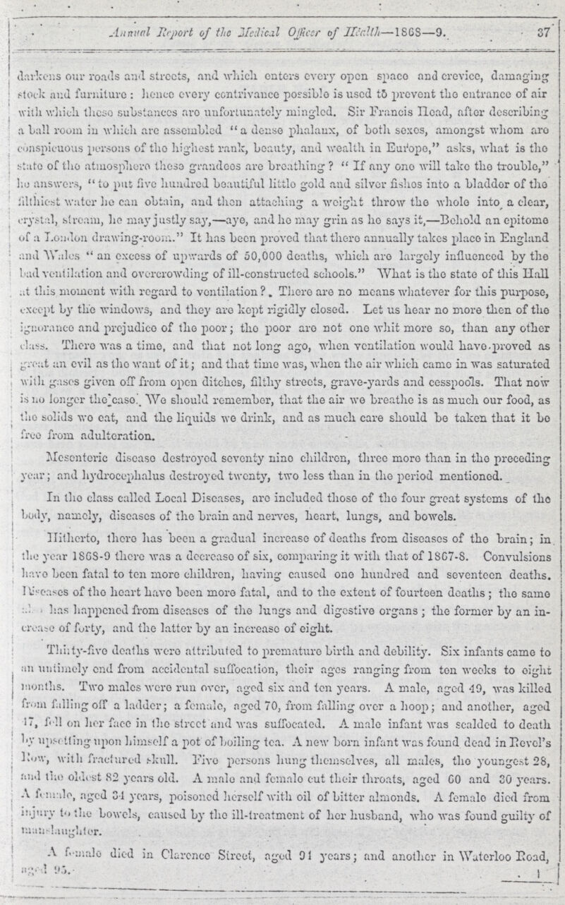 37 Annual Report of the Medical Officer of Heallh—1868—9. darkens our roads and streets, and which enters every open space and crevice, damaging stock and furniture: hence every contrivance possible is used to prevent the entrance of air with which these substances are unfortunately mingled. Sir Francis Head, after describing a ball room in which are assembled a dense phalanx, of both sexes, amongst whom are conspicuous persons of the highest rank, beauty, and wealth in Europe, asks, what is the state of the atmosphere these grandees are breathing? If any one will take the trouble, he answers, to put five hundred beautiful little gold and silver fishes into a bladder of the filthiest water he can obtain, and then attaching a weight throw the whole into a clear, crystal, stream, he may justly say,—aye, and he may grin as he says it,—Behold an epitome of a London drawing-room. It has been proved that there annually takes place in England and Wales an excess of upwards of 50,000 deaths, which are largely influenced by the bad ventilation and overcrowding of ill-constructed schools. What is the state of this Hall at this moment with regard to ventilation? There are no means whatever for this purpose, except by the windows, and they are kept rigidly closed. Let us hear no more then of the ignorance and prejudice of the poor; the poor are not one whit more so, than any other class. There was a time, and that not long ago, when ventilation would have proved as great an evil as the want of it; and that time was, when the air which came in was saturated with gases given off from open ditches, filthy streets, grave-yards and cesspools. That now is no longer the case. We should remember, that the air wo breathe is as much our food, as the solids wo eat, and the liquids wo drink, and as much care should bo taken that it bo free from adulteration. Mesenteric disease destroyed seventy nine children, three more than in the preceding year; and hydrocephalus destroyed twenty, two less than in the period mentioned. In the class called Local Diseases, arc included those of the four great systems of the body, namely, diseases of the brain and nerves, heart, lungs, and bowels. Hitherto, there has been a gradual increase of deaths from diseases of the brain; in the year 1868-9 there was a decrease of six, comparing it with that of 1867-8. Convulsions have been fatal to ton more children, having caused one hundred and seventeen deaths. Diseases of the heart have been more fatal, and to the extent of fourteen deaths; the same has happened from diseases of the lungs and digestive organs; the former by an in crease of forty, and the latter by an increase of eight. Thirty-five deaths were attributed to premature birth and debility. Six infants came to an untimely end from accidental suffocation, their ages ranging from ton weeks to eight months. Two males were run over, aged six and ten years. A male, aged 49, was killed from falling off a ladder; a female, aged 70, from falling over a hoop; and another, aged 47, fell on her face in the street and was suffocated. A male infant was scalded to death by upsetting upon himself a pot of boiling tea. A new born infant was found dead in Level's Low, with fractured skull. Five persons hung themselves, all males, the youngest 28, and the oldest 82 years old. A male and female cut their throats, aged 60 and 30 years. A female, aged 34 years, poisoned herself with oil of bitter almonds. A female died from injury to the bowels, caused by the ill-treatment of her husband, who was found guilty of manslaughter. A female died in Clarence Street, aged 94 years; and another in Waterloo Road, aged 95.