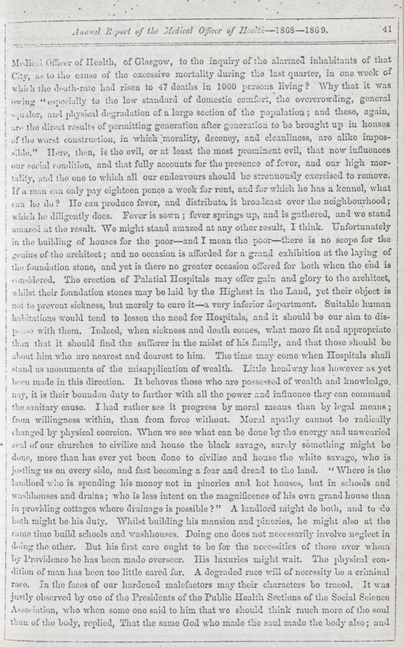 Annual Report of the Officer of health—1868—1869. 41 Medical Officer of Health, of Glasgow, to the inquiry of the alarmed inhabitants of that City, as to the cause of the excessive mortality during the last quarter, in one week of which the death-rate had risen to 47 deaths in 1000 persons living? Why that it was owing especially to the low standard of domestic comfort, the overcrowding, general squalor, and physical degradation of a large section of the population; and these, again, are the direct results of permitting generation after generation to be brought up in houses of the worst construction, in which morality, decency, and cleanliness, are alike impos siable''. Here,then, then, is the evil, or at least the most prominent evil, that now influonces Our social condition, and that fully accounts for the presence of fevor, and our high mor ality, and the one to which all our endeavours should be strenuously exercised to remove. If a man can only pay eighteen pence a week for rent, and for which ho has a kennel, what can he do? He can produce fever, and distribute it broadcast over the neighbourhood; which he diligently does. Fever is sown; fever springs up, and is gathered, and wo stand amazed at the result. We might stand amazed at any other result, I think. Unfortunately in the building of houses for the poor—and I mean the poor—there is no scope for the genius of the architect; and no occasion is afforded for a grand exhibition at the laying of the foundation stone, and yet is there no greater occasion offered for both when the end is , Considered. The erection of Palatial Hospitals may offer gain and glory to the architect, whilst their foundation stones may be laid by the Highest in the Land, yet their object is not to prevent sickness, but merely to euro it—a very inferior department. Suitable human abitations would tend to lessen the need for Hospitals, and it should bo our aim to dis p???se with them. Indeed, when sickness and death comes, what more fit and appropriate than that it should find the sufferer in the midst of his family, and that these should be about him who are nearest and dearest to him. The time may come when Hospitals shall stand as monuments of the misapplication of wealth. Little headway has however as yet made in this direction. It behoves these who are possessed of wealth and knowledge. nay, it is their bounden duty to further with all the power and influence they can command the sanitary cause. I had rath see it progress by moral means than by legal means; from willingness within, than from force without. Moral apathy cannot be radically changed by physical coercion. When wo see what can be done by the energy and unwearied zeal of our churches to civilize and house the black savage, sunely something might be done, more than has ever yet been done to civilize and house the white savage, who is jostling us on every side, and fast becoming a fear and dread to the land. Where is the landlord who is spending his money not in pineries and hot houses, but in schools and wash houses and drains; who is less intent on the magnificence of his own grand house than in providing cottages where drainage is possible ? A landlord might do both, and to do both might be his duty. Whilst building his mansion and pineries, he might also at the same time build schools and wash houses. Doing one docs not necessarily involve neglect in doing the other. But his first care ought to be for the necessities of these over whom by Providence ho has been made overseer. His luxuries might wait. The physical con dition of man has been too little cared for. A degraded race will of necessity be a criminal race. In the faces of our hardened malefactors may their characters bo traced. It was justly observed by one of the Presidents of the Public Health Sections of the Social Sciencee Association, who when some onesaid to him that we should think much more of the sold than of the body, replied, That the samo God who made the soul made the body also; and
