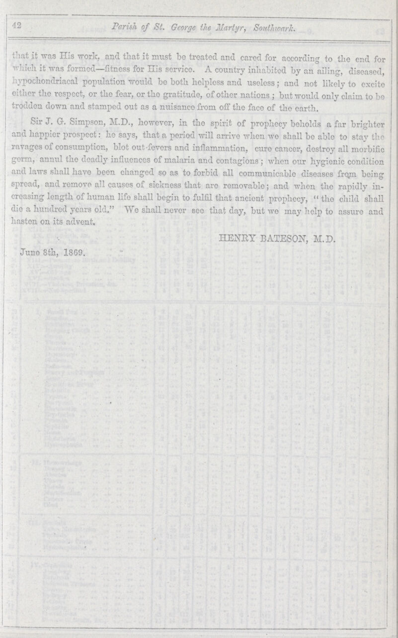 42 Parish, of St. George the Martyr, Southward. that it was His work, and that it must be treated and cared for according to title end for which it was formed—fitness for His service. A country inhabited by an ailing, diseased, hypochondriacal population would bo both helpless and useless; and not likely to excite other the respect, or the fear, or the gratitude, of other nations ; but would only claim to bo trodden down and stamped out as a nuisance from off the face of the earth. Sir J. G. Simpson, M.D., however, in the spirit of prophecy beholds a far brighter and happier prospect: he says, that a period will arrive when we shall be able to stay the ravages of consumption, blot out-fevers and inflammation, cure cancer, destroy all morbific germ, annul the deadly influences of malaria and contagions; when our hygienic condition and laws shall have been changed so as to forbid all communicable diseases from being spread, and remove all causes of sickness that are removable; and when the rapidly in creasing length of human life shall begin to fulfil that ancient prophecy, the child shall die a hundred years old. We shall never Bee that day, but we may help to assure and hasten on its advent. HENRY BATESON, M.D. June 8th, 1869.