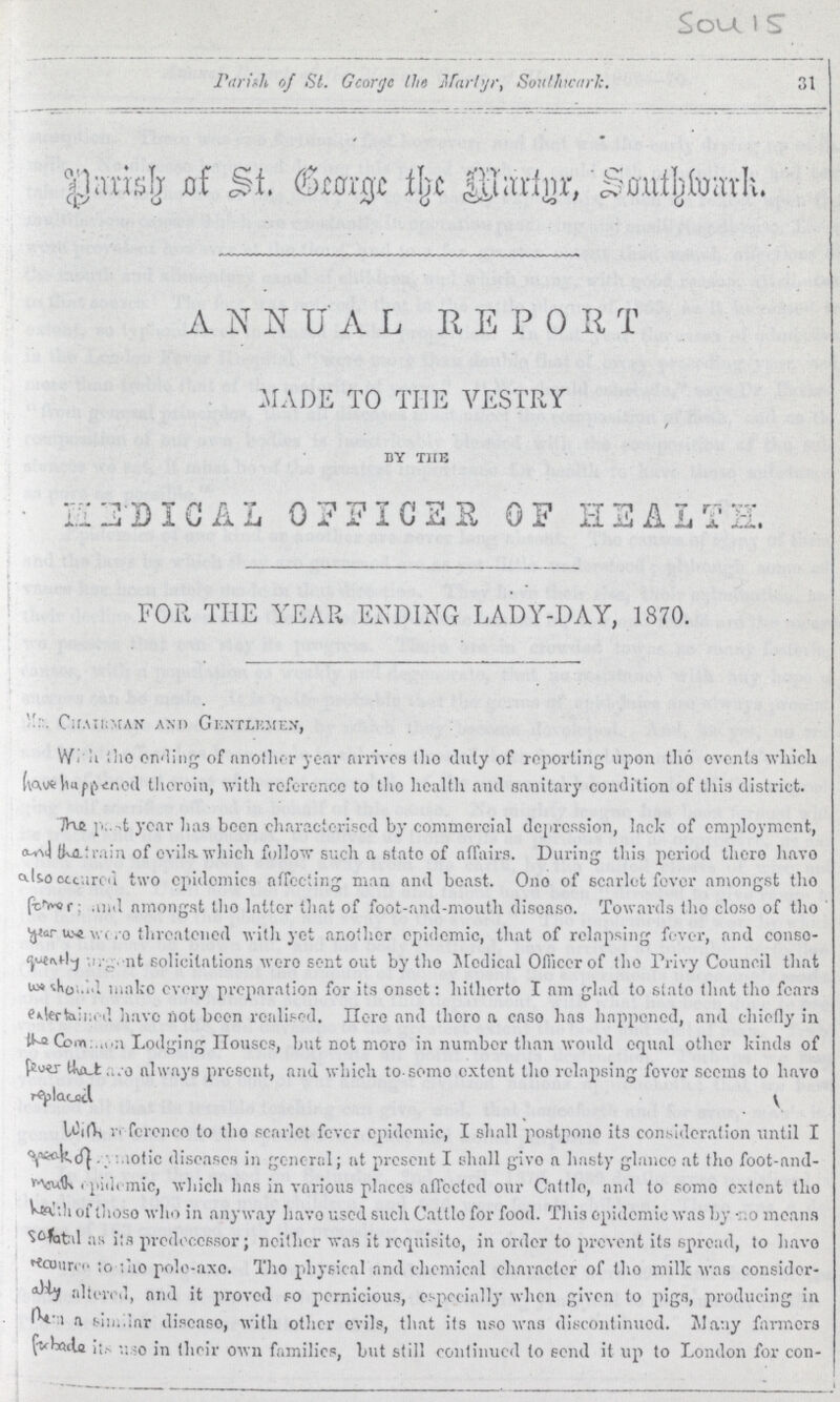 Sou 15 Parish of St. George the Martyr Southwark. 31 parish of ST. George the Martyr, Southwark. ANNUAL REPORT MADE TO THE VESTRY BY THE HEDICAL OFFICER OF hEALTH. FOR THE YEAR ENDING LADY-DAY, 1870. Mr. Chairman and Gentlemen, With the ending of another year arrives the duty of reporting upon the events which have happened therein, with reference to the health and sanitary condition of this district. The past year has been characterised by commercial depression, lack of employment, and the train of evils which follow such a state of affairs. During this period there have also occurred two epidemics affecting man and beast. One of scarlet fever amongst the fomes and amongst the latter that of foot-and-mouth disease. Towards the close of the Year we were threatened with yet another epidemic, that of relapsing fever, and conse quenlty solicitations were sent out by the Medical Officer of the Privy Council that we shouid make every preparation for its onset: hitherto I am glad to state that the fears entertained have not been realised. Here and there a case has happened, and chiefly in the common Lodging Houses, but not more in number than would equal other kinds of always present, and which to seme extent the relapsing fever seems to have replaced With reference to the scarlet fever epidemic, I shall postpone its consideration until I qeak osmotic diseases in general; at present I shall give a hasty glance at (ho foot-and mouth epidemic, which has in various places affected our Cattle, and to some extent the With of those who in anyway have used such Cattle for food. This epidemic was by no means Sofatal as its predecessor; neither was it requisite, in order to prevent its spread, to have recource to the pole-axe. The physical and chemical character of the milk was consider ably altered, and it proved so pernicious, especially when given to pigs, producing in rem a similar disease, with other evils, that its use was discontinued. Many fanners fabade its use in their own families, but still continued to send it up to London for con-