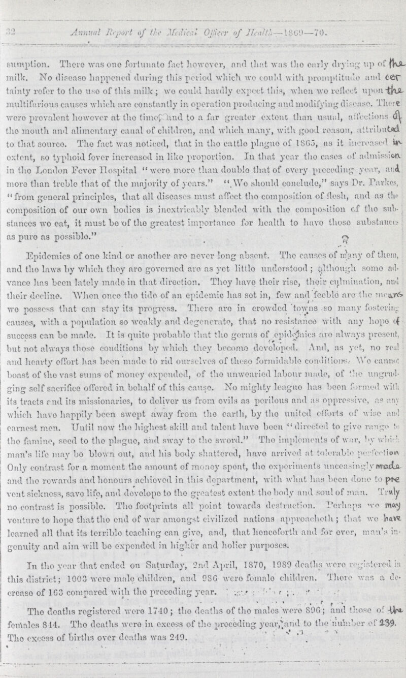 32 Annual Report of the medical officer of health-1869-70. sumption. There was one fortunate fact however, and that was the curly drying up of the milk. No disease happened during this period which we could with promptitude and cer tainty refer to the use of this milk; we could hardly expect this, when wo reflet upon the multifarious causes which are constantly in operation producing and modifying disease. There were prevalent however at the time hud to a far greater extent than usual, affections of the mouth and alimentary canal of children, and which many, with good reason, attributed to that source. The fact was noticed, that in the cattle plague of 1865, as it increased in extent, so typhoid fever increased in like proportion. In that year the cases of admission in the London Fever Hospital were more than double that of every preceding year, and more than treble that of the majority of years. We should conclude, says Dr. Parkes, from general principles, that all diseases must affect the composition of flesh, and as the composition of our own bodies is inextricably blended with the composition of the sub stances wo eat, it must bo of the greatest importance for health to have those substance as pure as possible. Epidemics of one kind or another are never long absent. The causes of many of them, and the laws by which they are governed are as yet little understood; although some ad vance has been lately made in that direction. They have their rise, their culmination, and their decline. When once the tide of an epidemic has sot in, few and feeble are the means wo posses that can stay its progress. There are in crowded towns so many fostering causes, with a population so weakly and degenerate, that no resistance with any hope of success can bo made. It is quite probable that the germs of epidemics are always present, but not always those conditions by which they become developed. And, as yet, no real and hearty effort has been made to rid ourselves of these formidable conditions Wo cannot boast of the vast sums of money expended, of the unwearied labour made, of the ungrud ging self sacrifice offered in behalf of this cause. No mighty league has been formed with its tracts and its missionaries, to deliver us from evils as perilous and as oppressive, as any which have happily been swept away from the earth, by the united efforts of wise and earnest men. Until now the highest skill and talent have been directed to give range to the famine, seed to the plague, and sway to the sword. The implements of war, by which man's life may bo blown out, and his body shattered, have arrived at tolerable perfection Only contrast for a moment the amount of money spent, the experiments unceasingly made and the rewards and honours achieved in this department, with what has been done to pre vent sickness, save life, and develope to the greatest extent the body and soul of man. Truly no contrast is possible. The footprints all point towards destruction. Perhaps we may venture to hope that the end of war amongst civilized nations approaches that we have learned all that its terrible teaching can give, and, that henceforth and for over, man's in genuity and aim will bo expended in higher and holier purposes. In the year that ended on Saturday, 2nd April, 1870, 10S0 deaths were registered in this district; 1003 were male children, and 986 were female children. There was a de crease of 163 compared with the preceding year. The deaths registered were 1710; the deaths of the males were 896; and those of the female 844. The deaths were in excess of the preceding year, and to the number of 239 The excess of births over deaths was 249.