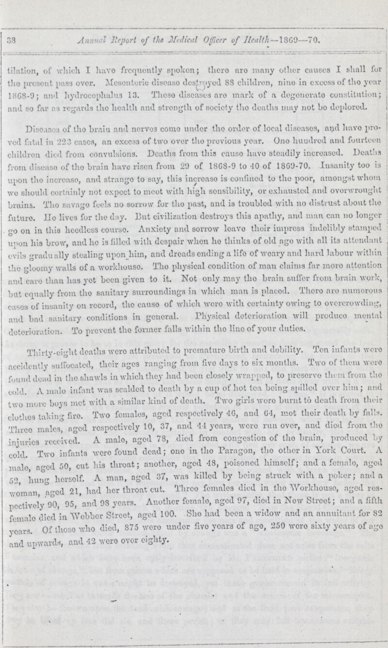 38 Annual Report of the Medical Officer of Health—1869—70. tilation, of which I have frequently spoken; there are many other causes I shall for the present pass over. Mesenteric disease destroyed 88 children, nine in excess of the year 1868-9; and hydrocephalus 13. These diseases are mark of a degenerate constitution; and so far as regards the health and strength of society the deaths may not bo deplored. Diseases of the brain and nerves come under the order of local diseases, and have pro ved fatal in 223 eases, an excess of two over the previous year. One hundred and fourteen children died from convulsions. Deaths from this cause have steadily increased. Deaths from disease of the brain have risen from 29 of 1868-9 to 10 of 1869-70. Insanity too is upon the increase, and strange to say, this increase is confined to the poor, amongst whom wo should certainly not expect to meet with high sensibility, or exhausted and overwrought brains. The savage feels no sorrow for the past, and is troubled with no distrust about the future. Ho lives for the day. But civilization destroys this apathy, and man can no longer go on in this heedless course. Anxiety and sorrow leave their impress indelibly stamped upon his brow, and ho is filled with despair when ho thinks of old age with all its attendant evils gradually stealing upon him, and dreads ending a life of weary and hard labour within the gloomy walls of a workhouse. The physical condition of man claims far more attention and care than has yet been given to it. Not only may the brain suffer from brain work, but equally from the sanitary surroundings in which man is placed. There are numerous cases of insanity on record, the cause of which were with certainty owing to overcrowding, and bad sanitary conditions in general. Physical deterioration will produce mental deterioration. To prevent the former falls within the line of your duties. Thirty-eight deaths were attributed to prematura birth and debility. Ton infants were accidently suffocated, their ages ranging from five days to six months. Two of them were found dead in the shawls in which they had been closely wrapped, to preserve them from the cold. A male infant was scalded to death by a cup hot tea being spilled over him; and two more boys met with a similar kind of death. Two girls wore burnt to death from their clothes taking fire. Two females, aged respectively 40, and 64, mot their death by fulls. Three males, aged respectively 10, 37, and 44 years, were run over, and died from the injuries received. A male, aged 78, died from congestion of the brain, produced by cold. Two infants were found dead; one in the Paragon, the other in York Court. A male, aged 50, cut his throat; another, aged 48, poisoned himself; and a female, aged 52, hung herself. A man, aged 37, was killed by being struck with a poker; and a woman, aged 21, had her throat cut. Three females died in the Workhouse, aged res pectively 90, 95, and 98 years. Another female, aged 97, died in Now Street; and a fifth female died in Webber Street, aged 100. She had been a widow and an annuitant for 82 years. Of these who died, 875 were under five years of ago, 250 were sixty years of ago and upwards, and 42 were over eighty.