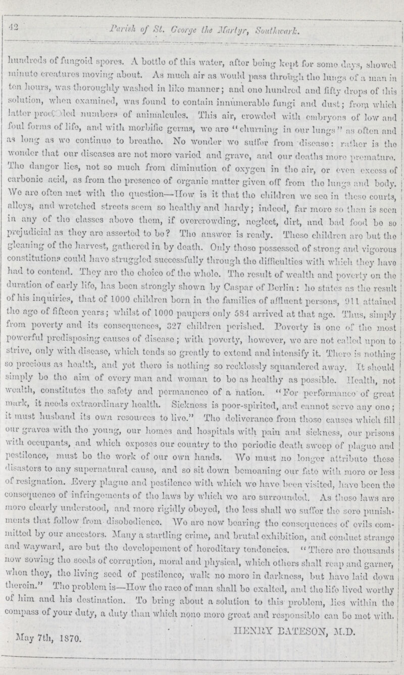 42 Parish of St. George the Martyr, Southwork. hundreds of fungoid spores. A bottle of this water, after being kept for some days, showed minute creatures moving about. As much air as would pass through the lungs of a man in ten hours, was thoroughly washed in like manner; and one hundred and fifty drops of this solution, when examined, was found to contain innumerable fungi and dust; from which latter proof???ed numbers of animalcules. This air, crowded with embryons of low and foul forms of life, and with morbific germs, we are churning in our lungs as often and as long as we continue to breathe. No wonder wo sulfur from disease: rather is the wonder that our diseases are not more varied and grave, and our deaths more premature. The danger lies, not so much from diminution of oxygen in the air, or even excess of carbonic acid, as from the presence of organic matter given off from the lungs and body. Wo are often met with the question—How is it that the children we sea in these courts, alleys, and wretched streets seem so healthy and hardy; indeed, far more so than is seen in any of the classes above them, if overcrowding, neglect, dirt, and bad food be so prejudicial as they are asserted to bo? The answer is ready. These children are but the gleaning of the harvest, gathered in by death. Only these possessed of strong and vigorous constitution? could have struggled successfully through the difficulties with which they have had to contend. They are the choice of the whole. The result of wealth and poverty on the duration of early life, has been strongly shown by Caspar of Berlin: he states as the result of his inquiries, that of 1000 children born in the families of affluent persons, 911 attained the age of fifteen years; whilst of 1000 paupers only 584 arrived at that age. Thus, simply from poverty and its consequences, 327 children perished. Poverty is one of the most powerful predisposing causes of disease; with poverty, however, we are not called upon to strive, only with disease, which tends so greatly to extend and intensify it. There is nothing so precious as health, and yet there is nothing so recklessly squandered away. It should simply bo the aim of every man and woman to bo as healthy as possible. Health, not wealth, constitutes the safety and permanence of a nation. For performance of great mark, it needs extraordinary health. Sickness is poor-spirited, and cannot servo any one; it must husband its own resources to live. The deliverance from these causes which fill our graves with the young, our homes and hospitals with pain and sickness, our prisons with occupants, and which exposes our country to the periodic death sweep of plague and pestilence, must be the work of our own hands. We must no longer attribute these disasters to any supernatural cause, and so sit down bemoaning our fate with more or less of resignation. Every plague and pestilence with which we have been visited, have been the consequence of infringements of the laws by which we are surrounded. As these laws are more clearly understood, and more rigidly obeyed, the loss shall wo suffer the sure punish ments that follow from disobedience. We are now bearing the consequences of evils com mitted by our ancestors. Many a startling crime, and brutal exhibition, and conduct strange and wayward, are but the development of hereditary tendencies. There are thousands now sowing the seeds of corruption, moral and physical, which others shall reap and garner, when they, the living seed of pestilence, walk no more in darkness, but have laid down therein. The problem is—How the race of man shall be exalted, and the life lived worthy of him and his destination. To bring about a solution to this problem, lies within the compass of your duty, a duty than which none more great and responsible can be mot with. HENRY BATESON, M.D. May 7th, 1870.